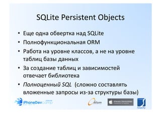 SQLite Persistent Objects 
•  Еще одна обвертка над SQLite 
•  Полнофункциональная ORM  
•  Работа на уровне классов, а не на уровне 
   таблиц базы данных 
•  За создание таблиц и зависимостей 
   отвечает библиотека 
•  Полноценный SQL  (сложно составлять 
   вложенные запросы из‐за структуры базы) 
 