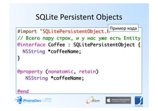 SQLite Persistent Objects 
                                 Пример кода 
#import "SQLitePersistentObject.h"	
// Всего пару строк, и у нас уже есть Entity	
@interface Coffee : SQLitePersistentObject {	
	 NSString *coffeeName;	
}	

@property (nonatomic, retain) 	
	 	NSString *coffeeName;	

@end	
 