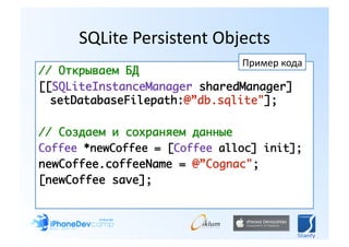 SQLite Persistent Objects 
                               Пример кода 
// Открываем БД	
[[SQLiteInstanceManager sharedManager]
  setDatabaseFilepath:@”db.sqlite"];	

// Создаем и сохраняем данные	
Coffee *newCoffee = [Coffee alloc] init];	
newCoffee.coffeeName = @”Cognac";	
[newCoffee save];	
 