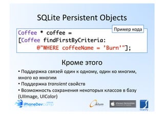 SQLite Persistent Objects 
                                       Пример кода 
Coffee * coffee = 	
[Coffee findFirstByCriteria:	
      @"WHERE coffeeName = ’Burn’"]; 

                  Кроме этого 
• Поддержка связей один к одному, один ко многим, 
  
много ко многим 
• Поддержка transient свойств 
  
• Возможность сохранения некоторых классов в базу 
  
(UIImage, UIColor) 
 
