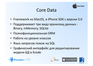 Core Data 

                 Core Data 
•  Framework из MacOS, в iPhone SDK с версии 3.0 
•  Поддерживает три вида хранилищ данных ‐   
   Binary, inMemory, SQLite 
•  Полнофункциональная ORM 
•  Работа на уровне классов 
•  Язык запросов похож на SQL 
•  Графический интерфейс для редактирования 
   модели БД в Xcode  
 