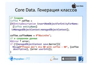 Core Data 

    Core Data. Генерация классов 
// Создаем	
Coffee * coffee = 	
[NSEntityDescription insertNewObjectForEntityForName:	
  [Coffee entityName] 	
 inManagedObjectContext:managedObjectContext];	

coffee.coffeeName = @”Absinthe";	
// и сохраняем данные	
NSError * error;	
if (![managedObjectContext save:&error]){	
  NSLog(@”Please don’t mix %@ with coffee : %@", [coffee
   description], [error userInfo]);	
}	
 