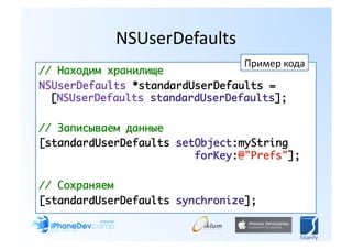 NSUserDefaults 
                                 Пример кода 
// Находим хранилище	
NSUserDefaults *standardUserDefaults =
  [NSUserDefaults standardUserDefaults];	

// Записываем данные	
[standardUserDefaults setObject:myString
  		 	 	 	 	 	 	 	 	 forKey:@"Prefs"];	

// Сохраняем	
[standardUserDefaults synchronize];	
 