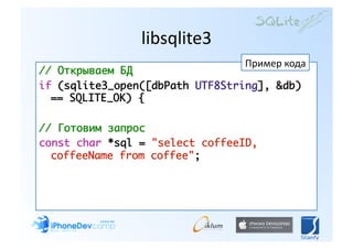 libsqlite3 
                                Пример кода 
// Открываем БД	
if (sqlite3_open([dbPath UTF8String], &db)
  == SQLITE_OK) {	

// Готовим запрос	
сonst char *sql = "select coffeeID,
  coffeeName from сoffee"; 
 