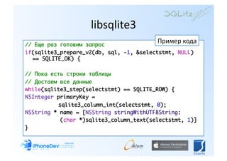 libsqlite3 
// Еще раз готовим запрос	
                                         Пример кода 
if(sqlite3_prepare_v2(db, sql, -1, &selectstmt, NULL)
  == SQLITE_OK) {	

// Пока есть строки таблицы	
// Достаем все данные	
while(sqlite3_step(selectstmt) == SQLITE_ROW) {	
NSInteger primaryKey = 	
	 		 	    sqlite3_column_int(selectstmt, 0);	
NSString * name = [NSString stringWithUTF8String:	
           (char *)sqlite3_column_text(selectstmt, 1)]	
} 
 
