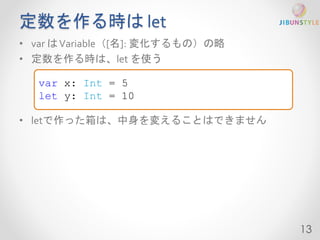 定数を作る時はlet 
• var はVariable（[名]: 変化するもの）の略 
• 定数を作る時は、let を使う 
• letで作った箱は、中身を変えることはできません 
13 
var x: Int = 5 
let y: Int = 10 
 
