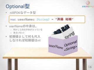 Optional型 
• nilがOKなデータ型 
• userNameの中身は、 
o 何かしらの文字列が入っている 
o あるいはnil 
• 初期値として何も代入 
しなければ初期値はnil 
16 
var userName: String? = ”斉藤祐輔” 
 