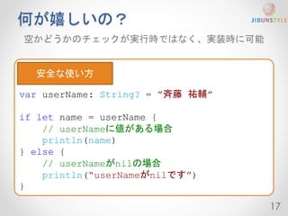 何が嬉しいの？ 
空かどうかのチェックが実行時ではなく、実装時に可能 
17 
var userName: String? = ”斉藤祐輔” 
if let name = userName { 
// userNameに値がある場合 
println(name) 
} else { 
// userNameがnilの場合 
println(“userNameがnilです”) 
} 
安全な使い方 
 