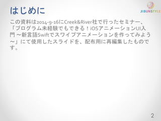 はじめに 
この資料は2014-9-16にCreek&River社で行ったセミナー、 
「プログラム未経験でもできる！iOSアニメーションUI入 
門〜新言語Swiftでスワイプアニメーションを作ってみよう 
〜」にて使用したスライドを、配布用に再編集したもので 
す。 
2 
 