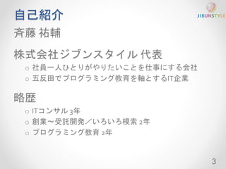 自己紹介 
斉藤祐輔 
株式会社ジブンスタイル代表 
o 社員一人ひとりがやりたいことを仕事にする会社 
o 五反田でプログラミング教育を軸とするIT企業 
略歴 
o ITコンサル3年 
o 創業〜受託開発／いろいろ模索2年 
o プログラミング教育2年 
3 
 