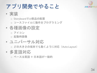 アプリ開発でやること 
• 実装 
o StoryboardでUI部品の配置 
o ソースファイルに動作をプログラミング 
• 各種画像の設定 
o アイコン 
o 起動時画像 
• ユニバーサル対応 
o どの大きさの端末でも動くように対応（Auto Layout） 
• 多言語対応 
o ベースは英語＋ 日本語が一般的 
34 
 
