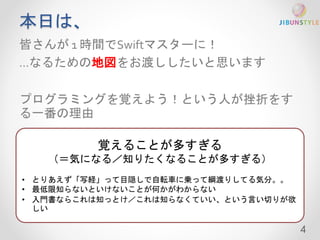 本日は、 
皆さんが1 時間でSwiftマスターに！ 
…なるための地図をお渡ししたいと思います 
プログラミングを覚えよう！という人が挫折をす 
る一番の理由 
4 
覚えることが多すぎる 
（＝気になる／知りたくなることが多すぎる） 
• とりあえず「写経」って目隠しで自転車に乗って綱渡りしてる気分。。 
• 最低限知らないといけないことが何かがわからない 
• 入門書ならこれは知っとけ／これは知らなくていい、という言い切りが欲 
しい 
 