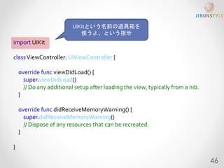 import UIKit 
classViewController: UIViewController { 
override func viewDidLoad() { 
super.viewDidLoad() 
// Do any additional setup after loading the view, typically from a nib. 
} 
override func didReceiveMemoryWarning() { 
super.didReceiveMemoryWarning() 
// Dispose of any resources that can be recreated. 
} 
} 
UIKitという名前の道具箱を 
使うよ、という指示 
46 
 