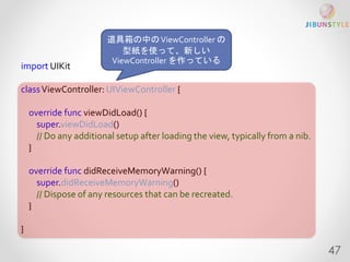 import UIKit 
classViewController: UIViewController { 
override func viewDidLoad() { 
super.viewDidLoad() 
// Do any additional setup after loading the view, typically from a nib. 
} 
override func didReceiveMemoryWarning() { 
super.didReceiveMemoryWarning() 
// Dispose of any resources that can be recreated. 
} 
} 
道具箱の中のViewController の 
型紙を使って、新しい 
ViewController を作っている 
47 
 