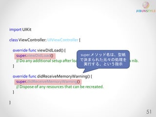 import UIKit 
classViewController: UIViewController { 
override func viewDidLoad() { 
super.viewDidLoad() 
// Do any additional setup after loading the view, typically from a nib. 
} 
override func didReceiveMemoryWarning() { 
super.didReceiveMemoryWarning() 
// Dispose of any resources that can be recreated. 
} 
} 
super.メソッド名は、型紙 
で決まられた元々の処理を 
実行する、という指示 
51 
 