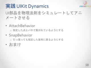 実践UIKit Dynamics 
UI部品を物理法則をシミュレートしてアニ 
メートさせる 
• AttachBehavior 
o 指定した点とバネで繋がれているようにする 
• SnapBehavior 
o 引っ張っても指定した箇所に戻るようにする 
• おまけ 
58 
 