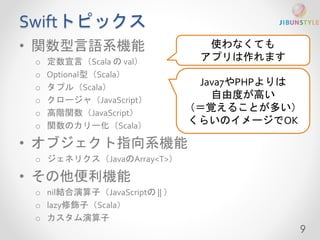 Swiftトピックス 
• 関数型言語系機能 
o 定数宣言（Scala のval） 
o Optional型（Scala） 
o タプル（Scala） 
o クロージャ（JavaScript） 
o 高階関数（JavaScript） 
o 関数のカリー化（Scala） 
• オブジェクト指向系機能 
o ジェネリクス（JavaのArray<T>） 
• その他便利機能 
o nil結合演算子（JavaScriptの|| ） 
o lazy修飾子（Scala） 
o カスタム演算子 
9 
使わなくても 
アプリは作れます 
Java7やPHPよりは 
自由度が高い 
（＝覚えることが多い） 
くらいのイメージでOK 
 