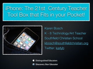 iPhone: The 21st Century Teacher
 Tool Box that Fits in your Pocket!

                     Karen Bosch
                     K - 8 Technology/Art Teacher
                     Southfield Christian School
                     kbosch@southfieldchristian.org
                     Twitter: karlyb



            Discovery Star Educator
 