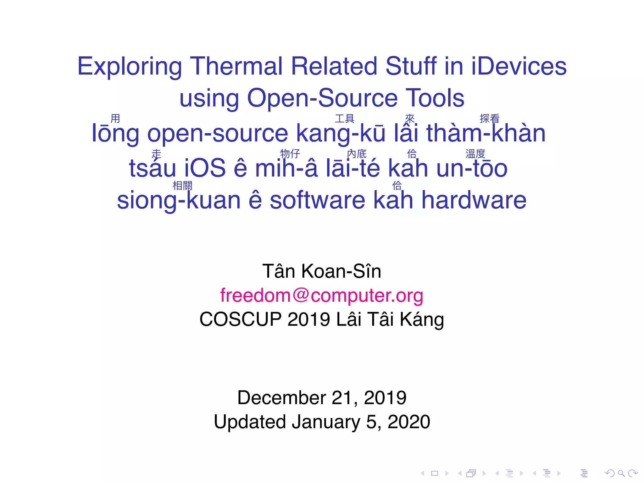 . . . . . . . . . . . . . . . . . . . . . . . . . . . . . . . . . . . . . . . . Exploring Thermal Related Stuff in iDevices using Open-Source Tools 用 Iōng open-source 工具 kang-kū 來 lâi 探看 thàm-khàn 走 tsáu iOS ê 物仔 mih-â 內底 lāi-té 佮 kah 溫度 un-tōo相關 siong-kuan ê software 佮 kah hardware Tân Koan-Sîn freedom@computer.org COSCUP 2019 Lâi Tâi Káng December 21, 2019 Updated January 5, 2020 