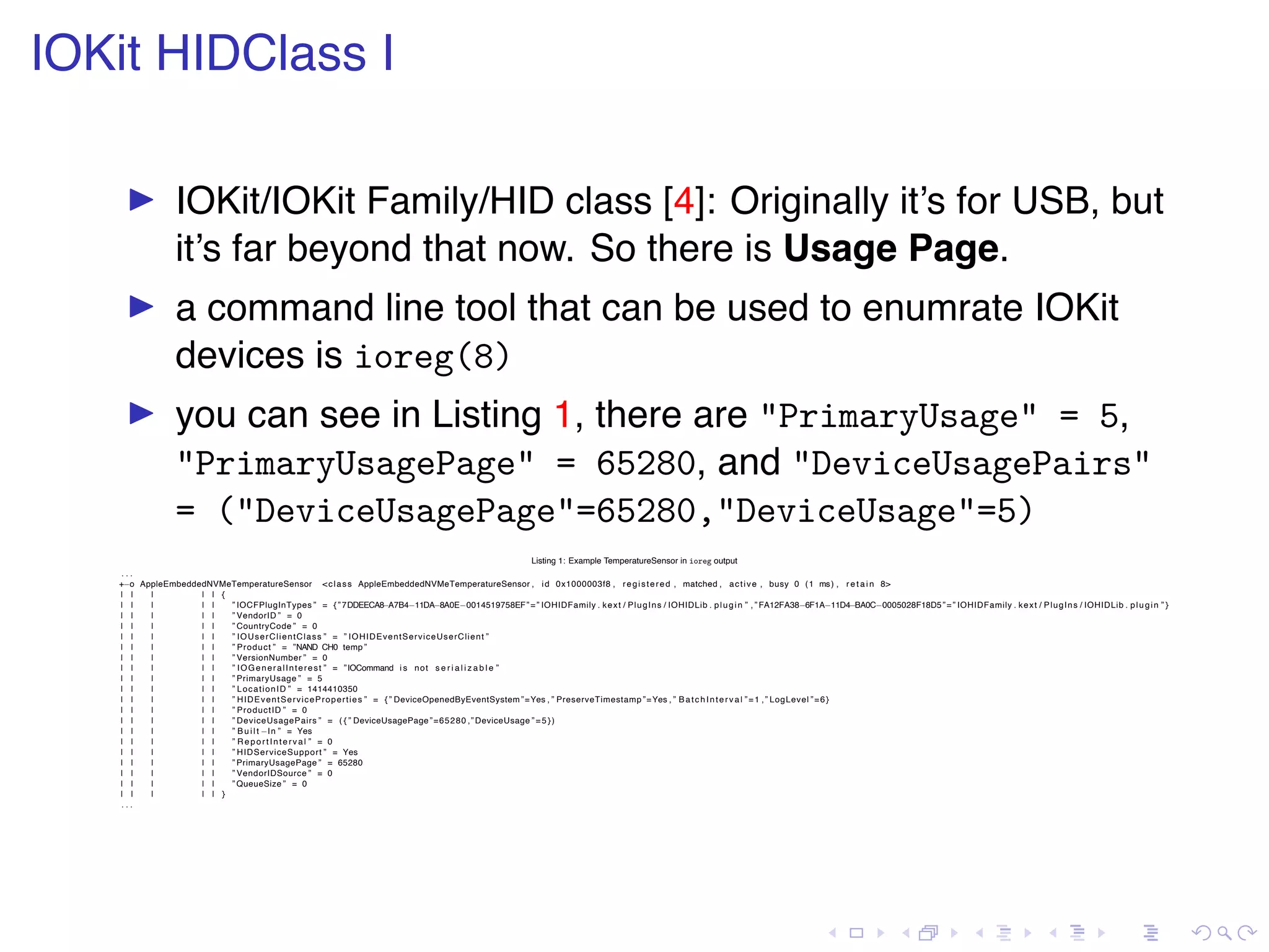 . . . . . . . . . . . . . . . . . . . . . . . . . . . . . . . . . . . . . . . . IOKit HIDClass I ▶ IOKit/IOKit Family/HID class [4]: Originally it’s for USB, but it’s far beyond that now. So there is Usage Page. ▶ a command line tool that can be used to enumrate IOKit devices is ioreg(8) ▶ you can see in Listing 1, there are "PrimaryUsage" = 5, "PrimaryUsagePage" = 65280, and "DeviceUsagePairs" = ("DeviceUsagePage"=65280,"DeviceUsage"=5) Listing 1: Example TemperatureSensor in ioreg output . . . +−o AppleEmbeddedNVMeTemperatureSensor <class AppleEmbeddedNVMeTemperatureSensor , id 0x1000003f8 , registered , matched , active , busy 0 (1 ms) , r e t a i n 8> | | | | | { | | | | | ” IOCFPlugInTypes ” = {”7DDEECA8−A7B4−11DA−8A0E−0014519758EF”=” IOHIDFamily . kext / PlugIns / IOHIDLib . plugin ” , ” FA12FA38−6F1A−11D4−BA0C−0005028F18D5”=” IOHIDFamily . kext / PlugIns / IOHIDLib . plugin ” } | | | | | ” VendorID ” = 0 | | | | | ” CountryCode ” = 0 | | | | | ” IOUserClientClass ” = ” IOHIDEventServiceUserClient ” | | | | | ” Product ” = ”NAND CH0 temp ” | | | | | ” VersionNumber ” = 0 | | | | | ” IOGeneralInterest ” = ”IOCommand i s not s e r i a l i z a b l e ” | | | | | ” PrimaryUsage ” = 5 | | | | | ” LocationID ” = 1414410350 | | | | | ” HIDEventServiceProperties ” = { ” DeviceOpenedByEventSystem”=Yes , ” PreserveTimestamp ”=Yes , ” BatchInterval ”=1 ,” LogLevel ”=6} | | | | | ” ProductID ” = 0 | | | | | ” DeviceUsagePairs ” = ( { ” DeviceUsagePage”=65280 ,” DeviceUsage ”=5}) | | | | | ” B u i l t −In ” = Yes | | | | | ” ReportInterval ” = 0 | | | | | ” HIDServiceSupport ” = Yes | | | | | ” PrimaryUsagePage ” = 65280 | | | | | ” VendorIDSource ” = 0 | | | | | ” QueueSize ” = 0 | | | | | } . . . 