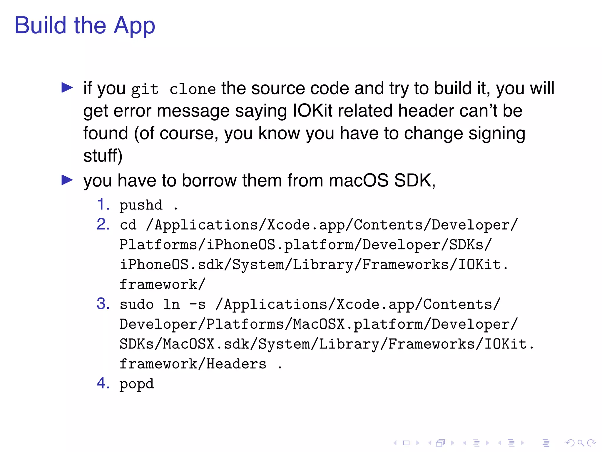 . . . . . . . . . . . . . . . . . . . . . . . . . . . . . . . . . . . . . . . . Build the App ▶ if you git clone the source code and try to build it, you will get error message saying IOKit related header can’t be found (of course, you know you have to change signing stuff) ▶ you have to borrow them from macOS SDK, 1. pushd . 2. cd /Applications/Xcode.app/Contents/Developer/ Platforms/iPhoneOS.platform/Developer/SDKs/ iPhoneOS.sdk/System/Library/Frameworks/IOKit. framework/ 3. sudo ln -s /Applications/Xcode.app/Contents/ Developer/Platforms/MacOSX.platform/Developer/ SDKs/MacOSX.sdk/System/Library/Frameworks/IOKit. framework/Headers . 4. popd 