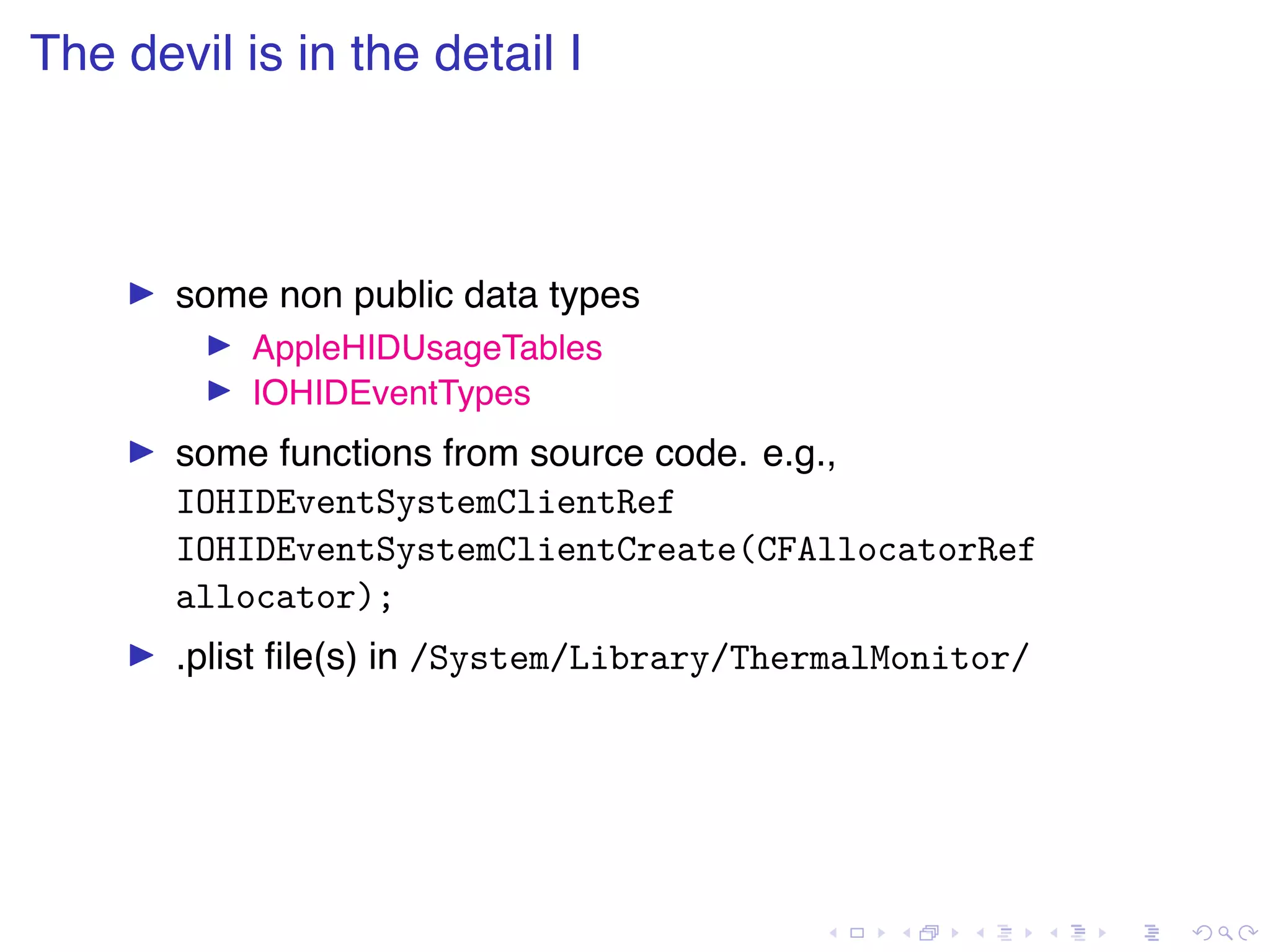 . . . . . . . . . . . . . . . . . . . . . . . . . . . . . . . . . . . . . . . . The devil is in the detail I ▶ some non public data types ▶ AppleHIDUsageTables ▶ IOHIDEventTypes ▶ some functions from source code. e.g., IOHIDEventSystemClientRef IOHIDEventSystemClientCreate(CFAllocatorRef allocator); ▶ .plist ﬁle(s) in /System/Library/ThermalMonitor/ 