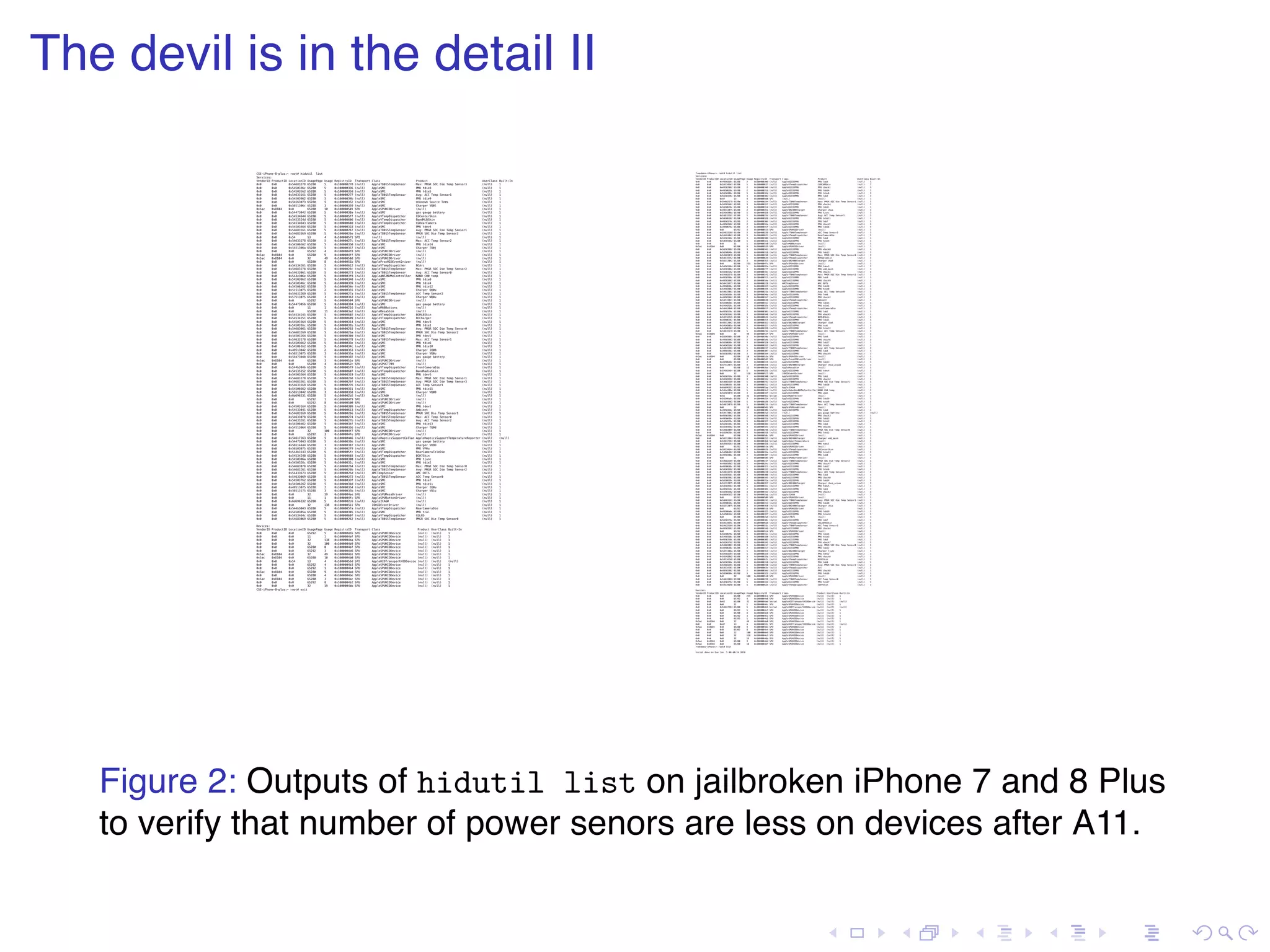 . . . . . . . . . . . . . . . . . . . . . . . . . . . . . . . . . . . . . . . . The devil is in the detail II CSE-iPhone-8-plus:~ root# hidutil list Services: VendorID ProductID LocationID UsagePage Usage RegistryID Transport Class Product UserClass Built-In 0x0 0x0 0x54683378 65280 5 0x100000270 (null) AppleT8015TempSensor Max: PMGR SOC Die Temp Sensor3 (null) 1 0x0 0x0 0x5450336c 65280 5 0x100000336 (null) AppleSMC PMU tdie3 (null) 1 0x0 0x0 0x54503562 65280 5 0x10000033d (null) AppleSMC PMU tdie5 (null) 1 0x0 0x0 0x54633161 65280 5 0x100000277 (null) AppleT8015TempSensor Avg: ACC Temp Sensor1 (null) 1 0x0 0x0 0x54503962 65280 5 0x10000034b (null) AppleSMC PMU tdie9 (null) 1 0x0 0x0 0x54563073 65280 5 0x100000352 (null) AppleSMC Unknown Source TV0s (null) 1 0x0 0x0 0x5651306c 65288 3 0x100000359 (null) AppleSMC Charger VQ0l (null) 1 0x5ac 0x8104 0x0 65280 10 0x100000501 SPU AppleSPUHIDDriver (null) (null) 1 0x0 0x0 0x54473042 65280 5 0x10000038a (null) AppleSMC gas gauge battery (null) 1 0x0 0x0 0x54534644 65280 5 0x1000005ff (null) AppleVTempDispatcher CGCenterSkin (null) 1 0x0 0x0 0x5453524d 65280 5 0x100000606 (null) AppleVTempDispatcher BandMLBSkin (null) 1 0x0 0x0 0x54534643 65280 5 0x10000060d (null) AppleVTempDispatcher CGRearCamera (null) 1 0x0 0x0 0x54503464 65280 5 0x100000318 (null) AppleSMC PMU tdev4 (null) 1 0x0 0x0 0x54683161 65280 5 0x100000267 (null) AppleT8015TempSensor Avg: PMGR SOC Die Temp Sensor1 (null) 1 0x0 0x0 0x54683369 65280 5 0x10000026e (null) AppleT8015TempSensor PMGR SOC Die Temp Sensor3 (null) 1 0x0 0x0 0x54 13 4 0x100000571 SPI (null) (null) (null) 1 0x0 0x0 0x54633278 65280 5 0x10000027c (null) AppleT8015TempSensor Max: ACC Temp Sensor2 (null) 1 0x0 0x0 0x54506562 65280 5 0x100000350 (null) AppleSMC PMU tdie14 (null) 1 0x0 0x0 0x5451306a 65280 5 0x100000357 (null) AppleSMC Charger TQ0j (null) 1 0x0 0x0 0x0 65292 4 0x1000004f8 SPU AppleSPUHIDDriver (null) (null) 1 0x5ac 0x8104 0x0 65280 9 0x1000004ff SPU AppleSPUHIDDriver (null) (null) 1 0x5ac 0x8104 0x0 32 49 0x10000050d SPU AppleSPUHIDDriver (null) (null) 1 0x0 0x0 0x0 65280 8 0x10000051b SPU AppleProxHIDEventDriver (null) (null) 1 0x0 0x0 0x54534261 65280 5 0x100000612 (null) AppleVTempDispatcher BCArc (null) 1 0x0 0x0 0x54683278 65280 5 0x10000026c (null) AppleT8015TempSensor Max: PMGR SOC Die Temp Sensor2 (null) 1 0x0 0x0 0x54633061 65280 5 0x100000273 (null) AppleT8015TempSensor Avg: ACC Temp Sensor0 (null) 1 0x0 0x0 0x544e306e 65280 5 0x1000003f8 (null) AppleANS2NVMeController NAND CH0 temp (null) 1 0x0 0x0 0x54503862 65280 5 0x100000340 (null) AppleSMC PMU tdie8 (null) 1 0x0 0x0 0x5450346c 65280 5 0x100000339 (null) AppleSMC PMU tdie4 (null) 1 0x0 0x0 0x54506362 65280 5 0x10000034e (null) AppleSMC PMU tdie12 (null) 1 0x0 0x0 0x51513075 65288 2 0x100000355 (null) AppleSMC Charger QQ0u (null) 1 0x0 0x0 0x54633269 65280 5 0x10000027a (null) AppleT8015TempSensor ACC Temp Sensor2 (null) 1 0x0 0x0 0x57513075 65288 3 0x100000363 (null) AppleSMC Charger WQ0u (null) 1 0x0 0x0 0x0 65292 5 0x100000504 SPU AppleSPUHIDDriver (null) (null) 1 0x0 0x0 0x54473056 65280 5 0x100000394 (null) AppleSMC gas gauge battery (null) 1 0x0 0x0 0x0 11 1 0x100000216 (null) AppleM68Buttons (null) (null) 1 0x0 0x0 0x0 65280 11 0x1000003a2 (null) AppleMesaShim (null) (null) 1 0x0 0x0 0x54534245 65280 5 0x100000602 (null) AppleVTempDispatcher BCMLBSkin (null) 1 0x0 0x0 0x54534251 65280 5 0x100000609 (null) AppleVTempDispatcher BCCharger (null) 1 0x0 0x0 0x54503364 65280 5 0x100000314 (null) AppleSMC PMU tdev3 (null) 1 0x0 0x0 0x5450316c 65280 5 0x10000031b (null) AppleSMC PMU tdie1 (null) 1 0x0 0x0 0x54683061 65280 5 0x100000263 (null) AppleT8015TempSensor Avg: PMGR SOC Die Temp Sensor0 (null) 1 0x0 0x0 0x54683269 65280 5 0x10000026a (null) AppleT8015TempSensor PMGR SOC Die Temp Sensor2 (null) 1 0x0 0x0 0x54503264 65280 5 0x10000030d (null) AppleSMC PMU tdev2 (null) 1 0x0 0x0 0x54633178 65280 5 0x100000278 (null) AppleT8015TempSensor Max: ACC Temp Sensor1 (null) 1 0x0 0x0 0x54503662 65280 5 0x10000033e (null) AppleSMC PMU tdie6 (null) 1 0x0 0x0 0x54506162 65280 5 0x10000034c (null) AppleSMC PMU tdie10 (null) 1 0x0 0x0 0x49513042 65288 2 0x100000353 (null) AppleSMC Charger IQ0B (null) 1 0x0 0x0 0x56513075 65288 3 0x10000035a (null) AppleSMC Charger VQ0u (null) 1 0x0 0x0 0x54473048 65280 5 0x100000392 (null) AppleSMC gas gauge battery (null) 1 0x5ac 0x8104 0x0 65280 3 0x10000051e SPU AppleSPUHIDDriver (null) (null) 1 0x0 0x0 0x0 65280 4 0x10000052c SPU AppleSPUCT709 (null) (null) 1 0x0 0x0 0x544b3046 65280 5 0x1000005f9 (null) AppleVTempDispatcher FrontCameraDie (null) 1 0x0 0x0 0x54535252 65280 5 0x100000607 (null) AppleVTempDispatcher BandRadioSkin (null) 1 0x0 0x0 0x54503564 65280 5 0x100000319 (null) AppleSMC PMU tdev5 (null) 1 0x0 0x0 0x54683178 65280 5 0x100000268 (null) AppleT8015TempSensor Max: PMGR SOC Die Temp Sensor1 (null) 1 0x0 0x0 0x54683361 65280 5 0x10000026f (null) AppleT8015TempSensor Avg: PMGR SOC Die Temp Sensor3 (null) 1 0x0 0x0 0x54633169 65280 5 0x100000276 (null) AppleT8015TempSensor ACC Temp Sensor1 (null) 1 0x0 0x0 0x54506662 65280 5 0x100000351 (null) AppleSMC PMU tdie15 (null) 1 0x0 0x0 0x56513042 65288 3 0x100000358 (null) AppleSMC Charger VQ0B (null) 1 0x0 0x0 0x6d696331 65280 5 0x1000002b5 (null) AppleICA60 (null) (null) 1 0x0 0x0 0x0 65292 1 0x1000004f9 SPU AppleSPUHIDDriver (null) (null) 1 0x0 0x0 0x0 65292 8 0x100000500 SPU AppleSPUHIDDriver (null) (null) 1 0x0 0x0 0x54503164 65280 5 0x100000309 (null) AppleSMC PMU tdev1 (null) 1 0x0 0x0 0x54533041 65280 5 0x100000613 (null) AppleVTempDispatcher Ambient (null) 1 0x0 0x0 0x54683169 65280 5 0x100000266 (null) AppleT8015TempSensor PMGR SOC Die Temp Sensor1 (null) 1 0x0 0x0 0x54633078 65280 5 0x100000274 (null) AppleT8015TempSensor Max: ACC Temp Sensor0 (null) 1 0x0 0x0 0x54633261 65280 5 0x10000027b (null) AppleT8015TempSensor Avg: ACC Temp Sensor2 (null) 1 0x0 0x0 0x54506462 65280 5 0x10000034f (null) AppleSMC PMU tdie13 (null) 1 0x0 0x0 0x54513064 65280 5 0x100000356 (null) AppleSMC Charger TQ0d (null) 1 0x0 0x0 0x0 32 100 0x1000004f7 SPU AppleSPUHIDDriver (null) (null) 1 0x0 0x0 0x0 65292 3 0x1000004fe SPU AppleSPUHIDDriver (null) (null) 1 0x0 0x0 0x54617263 65280 5 0x100000446 (null) AppleHapticsSupportCallan AppleHapticsSupportTemperatureReporter (null) (null) 0x0 0x0 0x54473043 65280 5 0x10000038e (null) AppleSMC gas gauge battery (null) 1 0x0 0x0 0x56514444 65288 3 0x100000387 (null) AppleSMC Charger VQDD (null) 1 0x0 0x0 0x56503075 65288 3 0x1000002f9 (null) AppleSMC PMU VP0u (null) 1 0x0 0x0 0x544b3143 65280 5 0x1000005fc (null) AppleVTempDispatcher RearCameraTeleDie (null) 1 0x0 0x0 0x54534248 65280 5 0x100000603 (null) AppleVTempDispatcher BCH7Skin (null) 1 0x0 0x0 0x5450306a 65280 5 0x100000300 (null) AppleSMC PMU tjunc (null) 1 0x0 0x0 0x5450326c 65280 5 0x10000031c (null) AppleSMC PMU tdie2 (null) 1 0x0 0x0 0x54683078 65280 5 0x100000264 (null) AppleT8015TempSensor Max: PMGR SOC Die Temp Sensor0 (null) 1 0x0 0x0 0x54683261 65280 5 0x10000026b (null) AppleT8015TempSensor Avg: PMGR SOC Die Temp Sensor2 (null) 1 0x0 0x0 0x54433673 65280 5 0x10000025d (null) AMCTempSensor AMC ODTS (null) 1 0x0 0x0 0x54633069 65280 5 0x100000272 (null) AppleT8015TempSensor ACC Temp Sensor0 (null) 1 0x0 0x0 0x54503762 65280 5 0x10000033f (null) AppleSMC PMU tdie7 (null) 1 0x0 0x0 0x54506262 65280 5 0x10000034d (null) AppleSMC PMU tdie11 (null) 1 0x0 0x0 0x49513075 65288 2 0x100000354 (null) AppleSMC Charger IQ0u (null) 1 0x0 0x0 0x56513175 65288 3 0x10000035b (null) AppleSMC Charger VQ1u (null) 1 0x0 0x0 0x0 32 19 0x1000004ee SPU AppleSPUMesaDriver (null) (null) 1 0x0 0x0 0x0 11 1 0x1000004fc SPU AppleSPUButtonDriver (null) (null) 1 0x0 0x0 0x6d696332 65280 5 0x1000002c6 (null) AppleICA60 (null) (null) 1 0x0 0x0 0x0 32 138 0x100000511 SPU IOHIDEventDriver (null) (null) 1 0x0 0x0 0x544b3043 65280 5 0x1000005fa (null) AppleVTempDispatcher RearCameraDie (null) 1 0x0 0x0 0x5450305a 65280 5 0x100000305 (null) AppleSMC PMU tcal (null) 1 0x0 0x0 0x5453464c 65280 5 0x10000060f (null) AppleVTempDispatcher CGLED (null) 1 0x0 0x0 0x54683069 65280 5 0x100000262 (null) AppleT8015TempSensor PMGR SOC Die Temp Sensor0 (null) 1 Devices: VendorID ProductID LocationID UsagePage Usage RegistryID Transport Class Product UserClass Built-In 0x0 0x0 0x0 65292 5 0x1000004b5 SPU AppleSPUHIDDevice (null) (null) 1 0x0 0x0 0x0 11 1 0x1000004af SPU AppleSPUHIDDevice (null) (null) 1 0x0 0x0 0x0 32 138 0x1000004ba SPU AppleSPUHIDDevice (null) (null) 1 0x0 0x0 0x0 32 100 0x1000004b9 SPU AppleSPUHIDDevice (null) (null) 1 0x0 0x0 0x0 65280 8 0x1000004bf SPU AppleSPUHIDDevice (null) (null) 1 0x0 0x0 0x0 65292 3 0x1000004b6 SPU AppleSPUHIDDevice (null) (null) 1 0x5ac 0x8104 0x0 32 49 0x1000004b1 SPU AppleSPUHIDDevice (null) (null) 1 0x5ac 0x8104 0x0 65280 10 0x1000004b0 SPU AppleSPUHIDDevice (null) (null) 1 0x0 0x0 0x54 13 4 0x10000056d SPI AppleHIDTransportHIDDevice (null) (null) (null) 0x0 0x0 0x0 65292 4 0x1000004b3 SPU AppleSPUHIDDevice (null) (null) 1 0x0 0x0 0x0 65292 1 0x1000004b4 SPU AppleSPUHIDDevice (null) (null) 1 0x5ac 0x8104 0x0 65280 9 0x1000004ad SPU AppleSPUHIDDevice (null) (null) 1 0x0 0x0 0x0 65280 4 0x1000004be SPU AppleSPUHIDDevice (null) (null) 1 0x5ac 0x8104 0x0 65280 3 0x1000004ac SPU AppleSPUHIDDevice (null) (null) 1 0x0 0x0 0x0 65292 8 0x1000004b2 SPU AppleSPUHIDDevice (null) (null) 1 0x0 0x0 0x0 32 19 0x1000004bb SPU AppleSPUHIDDevice (null) (null) 1 CSE-iPhone-8-plus:~ root# exit freedoms-iPhone:~ root# hidutil list Services: VendorID ProductID LocationID UsagePage Usage RegistryID Transport Class Product UserClass Built-In 0x0 0x0 0x4950356c 65288 2 0x100000309 (null) AppleD2333PMU PMU ldo5 (null) 1 0x0 0x0 0x54534643 65280 5 0x100000637 (null) AppleVTempDispatcher CGRCAMSkin (null) 1 0x0 0x0 0x49503962 65288 2 0x100000346 (null) AppleD2333PMU PMU ibuck1 (null) 1 0x0 0x0 0x4950656c 65288 2 0x10000031b (null) AppleD2333PMU PMU ldo14 (null) 1 0x0 0x0 0x5450306c 65280 5 0x10000032d (null) AppleD2333PMU PMU tdie0 (null) 1 0x0 0x0 0x5650326c 65288 3 0x100000302 (null) AppleD2333PMU PMU ldo2 (null) 1 0x0 0x0 0x47 13 4 0x100000560 SPI (null) (null) (null) 1 0x0 0x0 0x54683178 65280 5 0x100000244 (null) AppleT700XTempSensor Max: PMGR SOC Die Temp Sensor1 (null) 1 0x0 0x0 0x56503462 65288 3 0x10000033f (null) AppleD2333PMU PMU vbuck4 (null) 1 0x0 0x0 0x5650626c 65288 3 0x100000314 (null) AppleD2333PMU PMU ldo11 (null) 1 0x0 0x0 0x49513075 65288 2 0x100000351 (null) AppleSN2400Charger Charger vbus (null) 1 0x0 0x0 0x5450306a 65280 5 0x100000326 (null) AppleD2333PMU PMU tjunc (null) 1 0x0 0x0 0x54633161 65280 5 0x10000023d (null) AppleT700XTempSensor Avg: ACC Temp Sensor1 (null) 1 0x0 0x0 0x54506262 65280 5 0x100000338 (null) AppleD2333PMU PMU tdie11 (null) 1 0x0 0x0 0x4950376c 65288 2 0x10000030d (null) AppleD2333PMU PMU ldo7 (null) 1 0x0 0x0 0x49503962 65288 2 0x10000034a (null) AppleD2333PMU PMU ibuck5 (null) 1 0x0 0x0 0x4950676c 65288 2 0x10000031f (null) AppleD2333PMU PMU ldo16 (null) 1 0x0 0x0 0x0 65292 3 0x100000515 SPU AppleSPUHIDDriver (null) (null) 1 0x0 0x0 0x54633269 65280 5 0x100000236 (null) AppleT700XTempSensor ACC Temp Sensor2 (null) 1 0x0 0x0 0x544b3043 65280 5 0x100000622 (null) AppleVTempDispatcher RearCameraDie (null) 1 0x0 0x0 0x5650346c 65288 3 0x100000306 (null) AppleD2333PMU PMU ldo4 (null) 1 0x0 0x0 0x54503462 65280 5 0x100000331 (null) AppleD2333PMU PMU tdie4 (null) 1 0x0 0x0 0x0 11 1 0x1000001e0 (null) AppleM68Buttons (null) (null) 1 0x5ac 0x8104 0x0 65280 9 0x100000539 SPU AppleSPUHIDDriver (null) (null) 1 0x0 0x0 0x56503862 65288 3 0x100000343 (null) AppleD2333PMU PMU vbuck8 (null) 1 0x0 0x0 0x5650646c 65288 3 0x100000318 (null) AppleD2333PMU PMU ldo13 (null) 1 0x0 0x0 0x54683078 65280 5 0x100000248 (null) AppleT700XTempSensor Max: PMGR SOC Die Temp Sensor0 (null) 1 0x0 0x0 0x54534252 65280 5 0x100000634 (null) AppleVTempDispatcher BCRadioSkin (null) 1 0x0 0x0 0x56513042 65288 3 0x100000355 (null) AppleSN2400Charger Charger vbat (null) 1 0x0 0x0 0x0 65280 255 0x1000004fc SPU AppleSPUHIDDriver (null) (null) 1 0x0 0x0 0x54503364 65280 5 0x10000032a (null) AppleD2333PMU PMU tdev3 (null) 1 0x0 0x0 0x56503064 65288 3 0x1000002ff (null) AppleD2333PMU PMU vdd_main (null) 1 0x0 0x0 0x56503162 65288 3 0x10000033c (null) AppleD2333PMU PMU vbuck1 (null) 1 0x0 0x0 0x54683278 65280 5 0x100000241 (null) AppleT700XTempSensor Max: PMGR SOC Die Temp Sensor2 (null) 1 0x0 0x0 0x4950396c 65288 2 0x100000311 (null) AppleD2333PMU PMU ldo9 (null) 1 0x0 0x0 0x49503962 65288 2 0x10000034e (null) AppleD2333PMU PMU ibuck9 (null) 1 0x0 0x0 0x54433673 65280 5 0x100000228 (null) AMCTempSensor AMC ODTS (null) 1 0x0 0x0 0x4950696c 65288 2 0x100000323 (null) AppleD2333PMU PMU ldo18 (null) 1 0x0 0x0 0x54503862 65280 5 0x100000335 (null) AppleD2333PMU PMU tdie8 (null) 1 0x0 0x0 0x54633061 65280 5 0x10000023a (null) AppleT700XTempSensor Avg: ACC Temp Sensor0 (null) 1 0x0 0x0 0x5650366c 65288 3 0x10000030a (null) AppleD2333PMU PMU ldo6 (null) 1 0x0 0x0 0x49503962 65288 2 0x100000347 (null) AppleD2333PMU PMU ibuck2 (null) 1 0x0 0x0 0x54533041 65280 5 0x100000638 (null) AppleVTempDispatcher Ambient (null) 1 0x0 0x0 0x5650666c 65288 3 0x10000031c (null) AppleD2333PMU PMU ldo15 (null) 1 0x0 0x0 0x5450316c 65280 5 0x10000032e (null) AppleD2333PMU PMU tdie1 (null) 1 0x0 0x0 0x544b3046 65280 5 0x10000061f (null) AppleVTempDispatcher FrontCameraDie (null) 1 0x0 0x0 0x4950326c 65288 2 0x100000303 (null) AppleD2333PMU PMU ldo2 (null) 1 0x0 0x0 0x56503562 65288 3 0x100000340 (null) AppleD2333PMU PMU vbuck5 (null) 1 0x0 0x0 0x54534245 65280 5 0x100000631 (null) AppleVTempDispatcher BCMLBSkin (null) 1 0x0 0x0 0x4950626c 65288 2 0x100000315 (null) AppleD2333PMU PMU ldo11 (null) 1 0x0 0x0 0x49513042 65288 2 0x100000352 (null) AppleSN2400Charger Charger ibat (null) 1 0x0 0x0 0x5450305a 65280 5 0x100000327 (null) AppleD2333PMU PMU tcal (null) 1 0x0 0x0 0x54506362 65280 5 0x100000339 (null) AppleD2333PMU PMU tdie12 (null) 1 0x0 0x0 0x54633178 65280 5 0x10000023e (null) AppleT700XTempSensor Max: ACC Temp Sensor1 (null) 1 0x5ac 0x8104 0x0 32 49 0x10000052f SPU AppleSPUHIDDriver (null) (null) 1 0x0 0x0 0x5650386c 65288 3 0x10000030e (null) AppleD2333PMU PMU ldo8 (null) 1 0x0 0x0 0x49503962 65288 2 0x10000034b (null) AppleD2333PMU PMU ibuck6 (null) 1 0x0 0x0 0x5650686c 65288 3 0x100000320 (null) AppleD2333PMU PMU ldo17 (null) 1 0x0 0x0 0x54503562 65280 5 0x100000332 (null) AppleD2333PMU PMU tdie5 (null) 1 0x0 0x0 0x54633261 65280 5 0x100000237 (null) AppleT700XTempSensor Avg: ACC Temp Sensor2 (null) 1 0x0 0x0 0x4950346c 65288 2 0x100000307 (null) AppleD2333PMU PMU ldo4 (null) 1 0x0 0x0 0x56503962 65288 3 0x100000344 (null) AppleD2333PMU PMU vbuck9 (null) 1 0x5ac 0x8104 0x0 65280 10 0x10000053a SPU AppleSPUHIDDriver (null) (null) 1 0x0 0x0 0x0 65280 8 0x10000050f SPU AppleProxHIDEventDriver (null) (null) 1 0x0 0x0 0x4950646c 65288 2 0x100000319 (null) AppleD2333PMU PMU ldo13 (null) 1 0x0 0x0 0x57513075 65288 3 0x100000356 (null) AppleSN2400Charger Charger vbus_accum (null) 1 0x0 0x0 0x0 65280 11 0x1000003be (null) AppleMesaShim (null) (null) 1 0x0 0x0 0x54503464 65280 5 0x10000032b (null) AppleD2333PMU PMU tdev4 (null) 1 0x0 0x0 0x0 32 138 0x100000521 SPU IOHIDEventDriver (null) (null) 1 0x0 0x0 0x5650316c 65288 3 0x100000300 (null) AppleD2333PMU PMU ldo1 (null) 1 0x0 0x0 0x56503262 65288 3 0x10000033d (null) AppleD2333PMU PMU vbuck2 (null) 1 0x0 0x0 0x54683169 65280 5 0x100000242 (null) AppleT700XTempSensor PMGR SOC Die Temp Sensor1 (null) 1 0x0 0x0 0x5650616c 65288 3 0x100000312 (null) AppleD2333PMU PMU ldo10 (null) 1 0x0 0x0 0x6d696331 65280 5 0x1000002aa (null) AppleICA60 (null) (null) 1 0x0 0x0 0x544e306e 65280 5 0x1000003e2 (null) AppleEmbeddedNVMeController NAND CH0 temp (null) 1 0x0 0x0 0x56503078 65288 3 0x10000034f (null) AppleD2333PMU PMU vmon (null) 1 0x0 0x0 0x42 65280 32 0x1000004b2 Serial AppleHomerDriver (null) (null) 1 0x0 0x0 0x56506a6c 65288 3 0x100000324 (null) AppleD2333PMU PMU ldo19 (null) 1 0x0 0x0 0x54503962 65280 5 0x100000336 (null) AppleD2333PMU PMU tdie9 (null) 1 0x0 0x0 0x54633078 65280 5 0x10000023b (null) AppleT700XTempSensor Max: ACC Temp Sensor0 (null) 1 0x0 0x0 0x0 32 19 0x100000501 SPU AppleSPUMesaDriver (null) (null) 1 0x0 0x0 0x4950366c 65288 2 0x10000030b (null) AppleD2333PMU PMU ldo6 (null) 1 0x0 0x0 0x54473042 65280 5 0x1000002a3 (null) (null) gas gauge battery (null) (null) 0x0 0x0 0x49503962 65288 2 0x100000348 (null) AppleD2333PMU PMU ibuck3 (null) 1 0x0 0x0 0x4950666c 65288 2 0x10000031d (null) AppleD2333PMU PMU ldo15 (null) 1 0x0 0x0 0x5450326c 65280 5 0x10000032f (null) AppleD2333PMU PMU tdie2 (null) 1 0x0 0x0 0x5650336c 65288 3 0x100000304 (null) AppleD2333PMU PMU ldo3 (null) 1 0x0 0x0 0x56503662 65288 3 0x100000341 (null) AppleD2333PMU PMU vbuck6 (null) 1 0x0 0x0 0x54683069 65280 5 0x100000246 (null) AppleT700XTempSensor PMGR SOC Die Temp Sensor0 (null) 1 0x0 0x0 0x5650636c 65288 3 0x100000316 (null) AppleD2333PMU PMU ldo12 (null) 1 0x5ac 0x8104 0x0 65280 3 0x10000050c SPU AppleSPUHIDDriver (null) (null) 1 0x0 0x0 0x56513063 65288 3 0x100000353 (null) AppleSN2400Charger Charger vdd_main (null) 1 0x0 0x0 0x54617263 65280 5 0x1000004b6 Serial AppleHomerTemperature (null) (null) 1 0x0 0x0 0x54503164 65280 5 0x100000328 (null) AppleD2333PMU PMU tdev1 (null) 1 0x0 0x0 0x0 65292 4 0x10000051e SPU AppleSPUHIDDriver (null) (null) 1 0x0 0x0 0x54534644 65280 5 0x10000062b (null) AppleVTempDispatcher CGCenterSkin (null) 1 0x0 0x0 0x54506462 65280 5 0x10000033a (null) AppleD2333PMU PMU tdie13 (null) 1 0x0 0x0 0x4950386c 65288 2 0x10000030f (null) AppleD2333PMU PMU ldo8 (null) 1 0x0 0x0 0x0 11 1 0x100000505 SPU AppleSPUButtonDriver (null) (null) 1 0x0 0x0 0x54683269 65280 5 0x10000023f (null) AppleT700XTempSensor PMGR SOC Die Temp Sensor2 (null) 1 0x0 0x0 0x49503962 65288 2 0x10000034c (null) AppleD2333PMU PMU ibuck7 (null) 1 0x0 0x0 0x4950686c 65288 2 0x100000321 (null) AppleD2333PMU PMU ldo17 (null) 1 0x0 0x0 0x54503662 65280 5 0x100000333 (null) AppleD2333PMU PMU tdie6 (null) 1 0x0 0x0 0x54633278 65280 5 0x100000238 (null) AppleT700XTempSensor Max: ACC Temp Sensor2 (null) 1 0x0 0x0 0x5650356c 65288 3 0x100000308 (null) AppleD2333PMU PMU ldo5 (null) 1 0x0 0x0 0x49503962 65288 2 0x100000345 (null) AppleD2333PMU PMU ibuck0 (null) 1 0x0 0x0 0x5650656c 65288 3 0x10000031a (null) AppleD2333PMU PMU ldo14 (null) 1 0x0 0x0 0x51513075 65288 2 0x100000357 (null) AppleSN2400Charger Charger ibus_accum (null) 1 0x0 0x0 0x54503564 65280 5 0x10000032c (null) AppleD2333PMU PMU tdev5 (null) 1 0x0 0x0 0x4950316c 65288 2 0x100000301 (null) AppleD2333PMU PMU ldo1 (null) 1 0x0 0x0 0x56503362 65288 3 0x10000033e (null) AppleD2333PMU PMU vbuck3 (null) 1 0x0 0x0 0x6d696332 65280 5 0x1000002ab (null) AppleICA60 (null) (null) 1 0x0 0x0 0x0 65292 1 0x100000509 SPU AppleSPUHIDDriver (null) (null) 1 0x0 0x0 0x54683161 65280 5 0x100000243 (null) AppleT700XTempSensor Avg: PMGR SOC Die Temp Sensor1 (null) 1 0x0 0x0 0x4950616c 65288 2 0x100000313 (null) AppleD2333PMU PMU ldo10 (null) 1 0x0 0x0 0x56513075 65288 3 0x100000350 (null) AppleSN2400Charger Charger vbus (null) 1 0x0 0x0 0x0 65292 5 0x10000051b SPU AppleSPUHIDDriver (null) (null) 1 0x0 0x0 0x49506a6c 65288 2 0x100000325 (null) AppleD2333PMU PMU ldo19 (null) 1 0x0 0x0 0x54506162 65280 5 0x100000337 (null) AppleD2333PMU PMU tdie10 (null) 1 0x0 0x0 0x0 65280 4 0x1000002a4 (null) AppleCT821 (null) (null) 1 0x0 0x0 0x5650376c 65288 3 0x10000030c (null) AppleD2333PMU PMU ldo7 (null) 1 0x0 0x0 0x5453464c 65280 5 0x100000628 (null) AppleVTempDispatcher CGLEDHSSkin (null) 1 0x0 0x0 0x54633169 65280 5 0x10000023c (null) AppleT700XTempSensor ACC Temp Sensor1 (null) 1 0x0 0x0 0x49503962 65288 2 0x100000349 (null) AppleD2333PMU PMU ibuck4 (null) 1 0x0 0x0 0x0 65292 8 0x100000514 SPU AppleSPUHIDDriver (null) (null) 1 0x0 0x0 0x5650676c 65288 3 0x10000031e (null) AppleD2333PMU PMU ldo16 (null) 1 0x0 0x0 0x5450336c 65280 5 0x100000330 (null) AppleD2333PMU PMU tdie3 (null) 1 0x0 0x0 0x4950336c 65288 2 0x100000305 (null) AppleD2333PMU PMU ldo3 (null) 1 0x0 0x0 0x56503762 65288 3 0x100000342 (null) AppleD2333PMU PMU vbuck7 (null) 1 0x0 0x0 0x54683061 65280 5 0x100000247 (null) AppleT700XTempSensor Avg: PMGR SOC Die Temp Sensor0 (null) 1 0x0 0x0 0x4950636c 65288 2 0x100000317 (null) AppleD2333PMU PMU ldo12 (null) 1 0x0 0x0 0x5451306a 65280 5 0x100000354 (null) AppleSN2400Charger Charger tjunc (null) 1 0x0 0x0 0x54503264 65280 5 0x100000329 (null) AppleD2333PMU PMU tdev2 (null) 1 0x0 0x0 0x56503062 65288 3 0x10000033b (null) AppleD2333PMU PMU vbuck0 (null) 1 0x0 0x0 0x54534248 65280 5 0x10000062c (null) AppleVTempDispatcher BCH7Skin (null) 1 0x0 0x0 0x5650396c 65288 3 0x100000310 (null) AppleD2333PMU PMU ldo9 (null) 1 0x0 0x0 0x54683261 65280 5 0x100000240 (null) AppleT700XTempSensor Avg: PMGR SOC Die Temp Sensor2 (null) 1 0x0 0x0 0x54534261 65280 5 0x10000063e (null) AppleVTempDispatcher Arc (null) 1 0x0 0x0 0x49503962 65288 2 0x10000034d (null) AppleD2333PMU PMU ibuck8 (null) 1 0x0 0x0 0x5650696c 65288 3 0x100000322 (null) AppleD2333PMU PMU ldo18 (null) 1 0x0 0x0 0x0 32 100 0x100000518 SPU AppleSPUHIDDriver (null) (null) 1 0x0 0x0 0x54633069 65280 5 0x100000239 (null) AppleT700XTempSensor ACC Temp Sensor0 (null) 1 0x0 0x0 0x54503762 65280 5 0x100000334 (null) AppleD2333PMU PMU tdie7 (null) 1 0x0 0x0 0x54534648 65280 5 0x100000625 (null) AppleVTempDispatcher CGH7Skin (null) 1 Devices: VendorID ProductID LocationID UsagePage Usage RegistryID Transport Class Product UserClass Built-In 0x0 0x0 0x0 65280 255 0x1000004e1 SPU AppleSPUHIDDevice (null) (null) 1 0x0 0x0 0x0 65292 4 0x1000004e6 SPU AppleSPUHIDDevice (null) (null) 1 0x0 0x0 0x42 65280 32 0x1000004ad Serial AppleHIDTransportHIDDevice (null) (null) (null) 0x0 0x0 0x0 11 1 0x1000004dc SPU AppleSPUHIDDevice (null) (null) 1 0x0 0x0 0x54617263 65280 5 0x1000004b1 Serial AppleHIDTransportHIDDevice (null) (null) (null) 0x0 0x0 0x0 65292 5 0x1000004e7 SPU AppleSPUHIDDevice (null) (null) 1 0x0 0x0 0x0 65280 8 0x1000004e8 SPU AppleSPUHIDDevice (null) (null) 1 0x0 0x0 0x0 65292 3 0x1000004e2 SPU AppleSPUHIDDevice (null) (null) 1 0x0 0x0 0x0 65292 1 0x1000004e5 SPU AppleSPUHIDDevice (null) (null) 1 0x5ac 0x8104 0x0 32 49 0x1000004e0 SPU AppleSPUHIDDevice (null) (null) 1 0x0 0x0 0x47 13 4 0x10000055c SPI AppleHIDTransportHIDDevice (null) (null) (null) 0x5ac 0x8104 0x0 65280 9 0x1000004de SPU AppleSPUHIDDevice (null) (null) 1 0x0 0x0 0x0 65292 8 0x1000004e4 SPU AppleSPUHIDDevice (null) (null) 1 0x0 0x0 0x0 32 100 0x1000004e9 SPU AppleSPUHIDDevice (null) (null) 1 0x0 0x0 0x0 32 138 0x1000004e3 SPU AppleSPUHIDDevice (null) (null) 1 0x0 0x0 0x0 32 19 0x1000004db SPU AppleSPUHIDDevice (null) (null) 1 0x5ac 0x8104 0x0 65280 3 0x1000004dd SPU AppleSPUHIDDevice (null) (null) 1 0x5ac 0x8104 0x0 65280 10 0x1000004df SPU AppleSPUHIDDevice (null) (null) 1 freedoms-iPhone:~ root# exit Script done on Sun Jan 5 08:40:24 2020 Figure 2: Outputs of hidutil list on jailbroken iPhone 7 and 8 Plus to verify that number of power senors are less on devices after A11. 