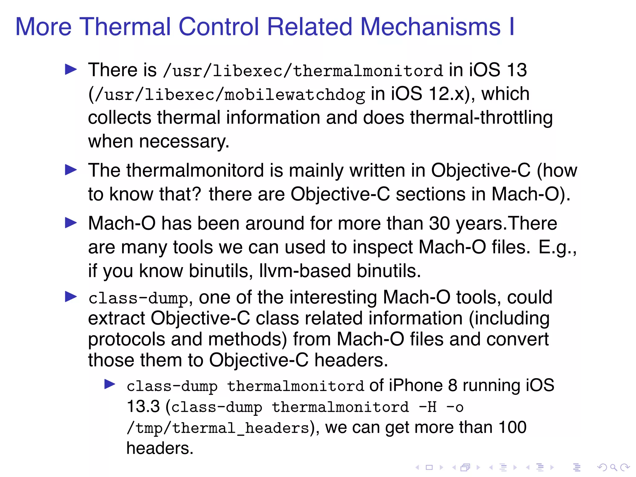 . . . . . . . . . . . . . . . . . . . . . . . . . . . . . . . . . . . . . . . . More Thermal Control Related Mechanisms I ▶ There is /usr/libexec/thermalmonitord in iOS 13 (/usr/libexec/mobilewatchdog in iOS 12.x), which collects thermal information and does thermal-throttling when necessary. ▶ The thermalmonitord is mainly written in Objective-C (how to know that? there are Objective-C sections in Mach-O). ▶ Mach-O has been around for more than 30 years.There are many tools we can used to inspect Mach-O ﬁles. E.g., if you know binutils, llvm-based binutils. ▶ class-dump, one of the interesting Mach-O tools, could extract Objective-C class related information (including protocols and methods) from Mach-O ﬁles and convert those them to Objective-C headers. ▶ class-dump thermalmonitord of iPhone 8 running iOS 13.3 (class-dump thermalmonitord -H -o /tmp/thermal_headers), we can get more than 100 headers. 