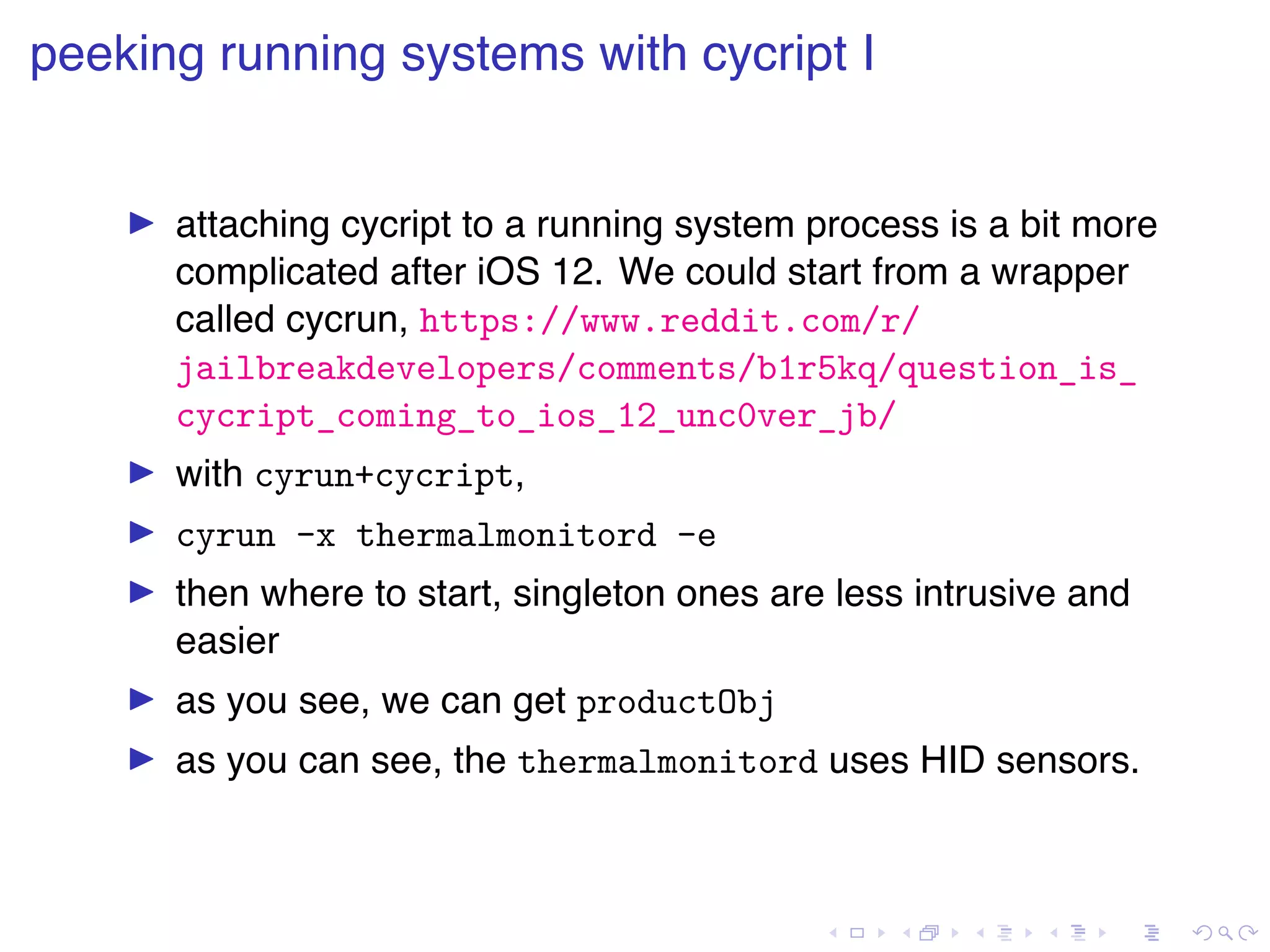 . . . . . . . . . . . . . . . . . . . . . . . . . . . . . . . . . . . . . . . . peeking running systems with cycript I ▶ attaching cycript to a running system process is a bit more complicated after iOS 12. We could start from a wrapper called cycrun, https://www.reddit.com/r/ jailbreakdevelopers/comments/b1r5kq/question_is_ cycript_coming_to_ios_12_unc0ver_jb/ ▶ with cyrun+cycript, ▶ cyrun -x thermalmonitord -e ▶ then where to start, singleton ones are less intrusive and easier ▶ as you see, we can get productObj ▶ as you can see, the thermalmonitord uses HID sensors. 