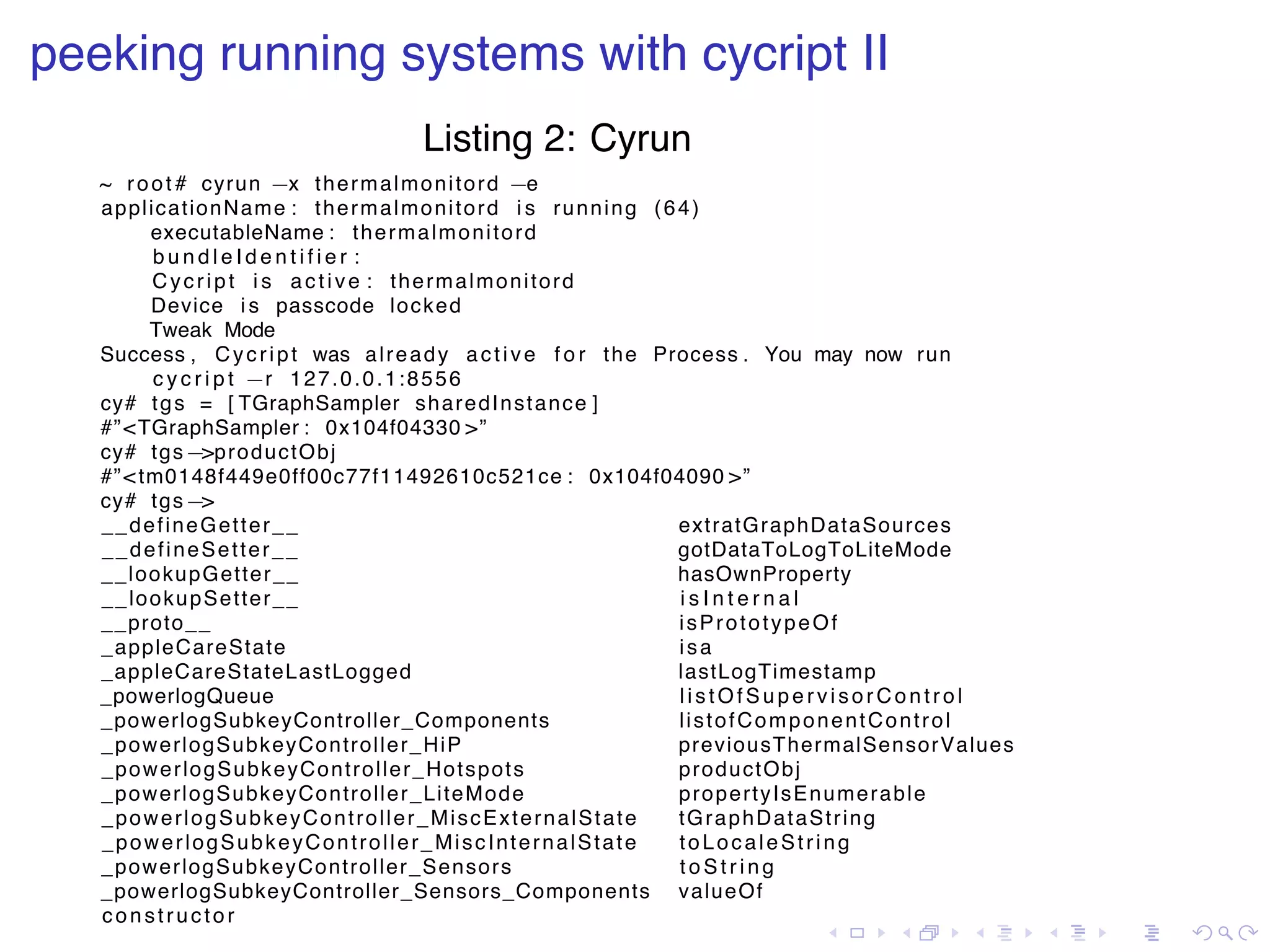 . . . . . . . . . . . . . . . . . . . . . . . . . . . . . . . . . . . . . . . . peeking running systems with cycript II Listing 2: Cyrun ~ root # cyrun −x thermalmonitord −e applicationName : thermalmonitord i s running (64) executableName : thermalmonitord b u n d l e I d e n t i f i e r : Cycript i s active : thermalmonitord Device i s passcode locked Tweak Mode Success , Cycript was already active f o r the Process . You may now run c y c r i p t −r 127.0.0.1:8556 cy# tgs = [ TGraphSampler sharedInstance ] #”<TGraphSampler : 0x104f04330 >” cy# tgs−>productObj #”<tm0148f449e0ff00c77f11492610c521ce : 0x104f04090 >” cy# tgs−> __defineGetter__ extratGraphDataSources __defineSetter__ gotDataToLogToLiteMode __lookupGetter__ hasOwnProperty __lookupSetter__ i s I n t e r n a l __proto__ isPrototypeOf _appleCareState isa _appleCareStateLastLogged lastLogTimestamp _powerlogQueue listOfSupervisorControl _powerlogSubkeyController_Components listofComponentControl _powerlogSubkeyController_HiP previousThermalSensorValues _powerlogSubkeyController_Hotspots productObj _powerlogSubkeyController_LiteMode propertyIsEnumerable _powerlogSubkeyController_MiscExternalState tGraphDataString _powerlogSubkeyController_MiscInternalState toLocaleString _powerlogSubkeyController_Sensors t o S t r i n g _powerlogSubkeyController_Sensors_Components valueOf constructor 