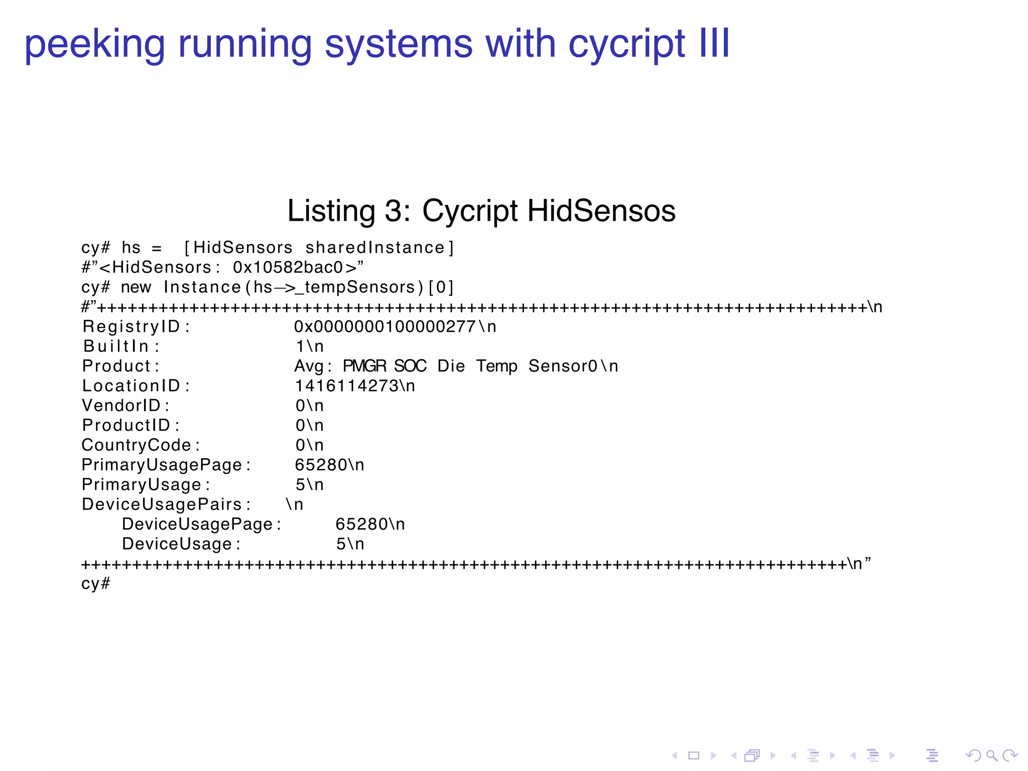 . . . . . . . . . . . . . . . . . . . . . . . . . . . . . . . . . . . . . . . . peeking running systems with cycript III Listing 3: Cycript HidSensos cy# hs = [ HidSensors sharedInstance ] #”<HidSensors : 0x10582bac0 >” cy# new Instance ( hs−>_tempSensors ) [ 0 ] #”+++++++++++++++++++++++++++++++++++++++++++++++++++++++++++++++++++++++++++n RegistryID : 0x0000000100000277 n B u i l t I n : 1n Product : Avg : PMGR SOC Die Temp Sensor0 n LocationID : 1416114273n VendorID : 0n ProductID : 0n CountryCode : 0n PrimaryUsagePage : 65280n PrimaryUsage : 5n DeviceUsagePairs : n DeviceUsagePage : 65280n DeviceUsage : 5n +++++++++++++++++++++++++++++++++++++++++++++++++++++++++++++++++++++++++++n ” cy# 