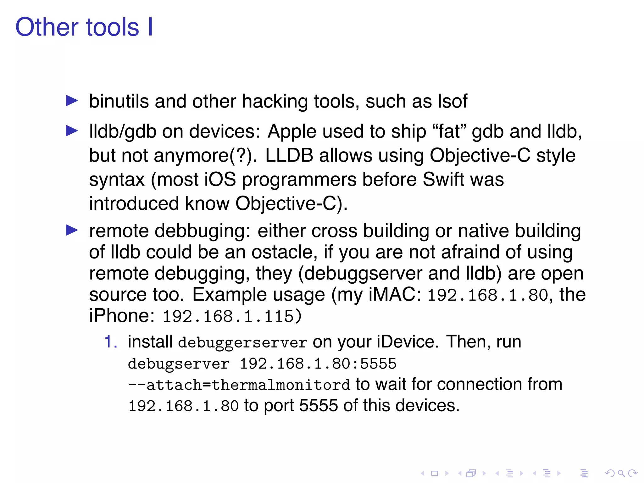 . . . . . . . . . . . . . . . . . . . . . . . . . . . . . . . . . . . . . . . . Other tools I ▶ binutils and other hacking tools, such as lsof ▶ lldb/gdb on devices: Apple used to ship “fat” gdb and lldb, but not anymore(?). LLDB allows using Objective-C style syntax (most iOS programmers before Swift was introduced know Objective-C). ▶ remote debbuging: either cross building or native building of lldb could be an ostacle, if you are not afraind of using remote debugging, they (debuggserver and lldb) are open source too. Example usage (my iMAC: 192.168.1.80, the iPhone: 192.168.1.115) 1. install debuggerserver on your iDevice. Then, run debugserver 192.168.1.80:5555 --attach=thermalmonitord to wait for connection from 192.168.1.80 to port 5555 of this devices. 