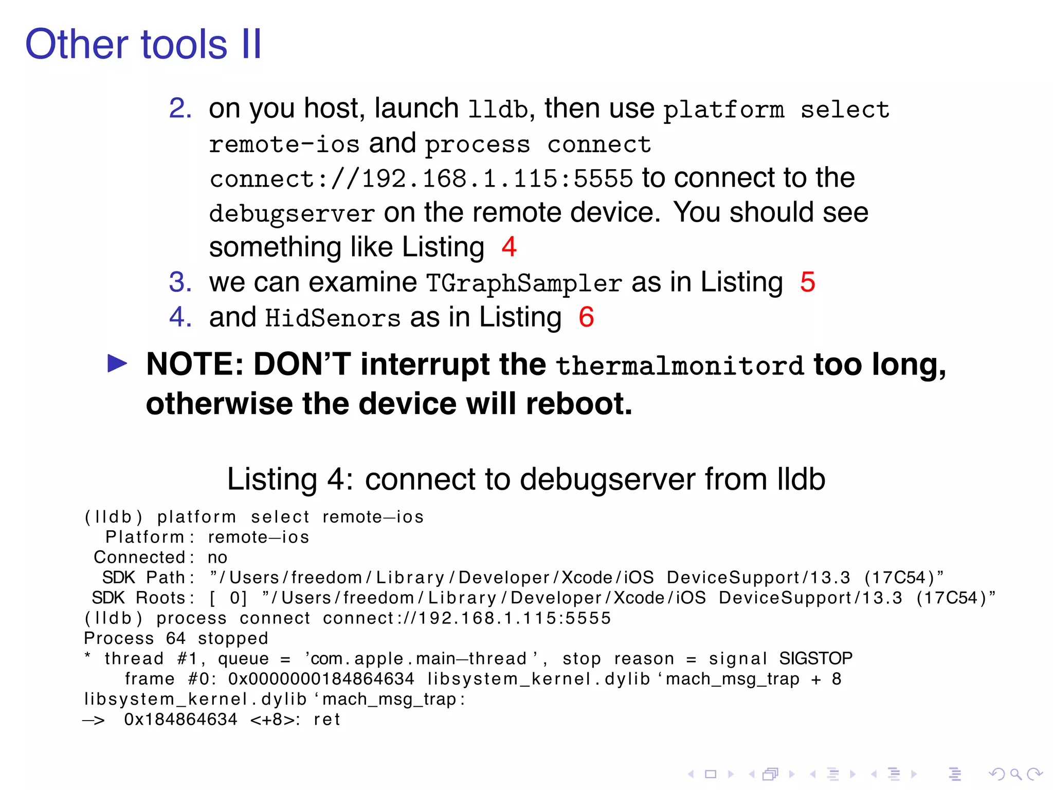. . . . . . . . . . . . . . . . . . . . . . . . . . . . . . . . . . . . . . . . Other tools II 2. on you host, launch lldb, then use platform select remote-ios and process connect connect://192.168.1.115:5555 to connect to the debugserver on the remote device. You should see something like Listing 4 3. we can examine TGraphSampler as in Listing 5 4. and HidSenors as in Listing 6 ▶ NOTE: DON’T interrupt the thermalmonitord too long, otherwise the device will reboot. Listing 4: connect to debugserver from lldb ( l l d b ) platform select remote−ios Platform : remote−ios Connected : no SDK Path : ” / Users / freedom / Library / Developer / Xcode / iOS DeviceSupport /13.3 (17C54 ) ” SDK Roots : [ 0] ” / Users / freedom / Library / Developer / Xcode / iOS DeviceSupport /13.3 (17C54 ) ” ( l l d b ) process connect connect ://192.168.1.115:5555 Process 64 stopped * thread #1 , queue = ’com. apple . main−thread ’ , stop reason = signal SIGSTOP frame #0: 0x0000000184864634 libsystem_kernel . dylib ‘ mach_msg_trap + 8 libsystem_kernel . dylib ‘ mach_msg_trap : −> 0x184864634 <+8>: r e t 