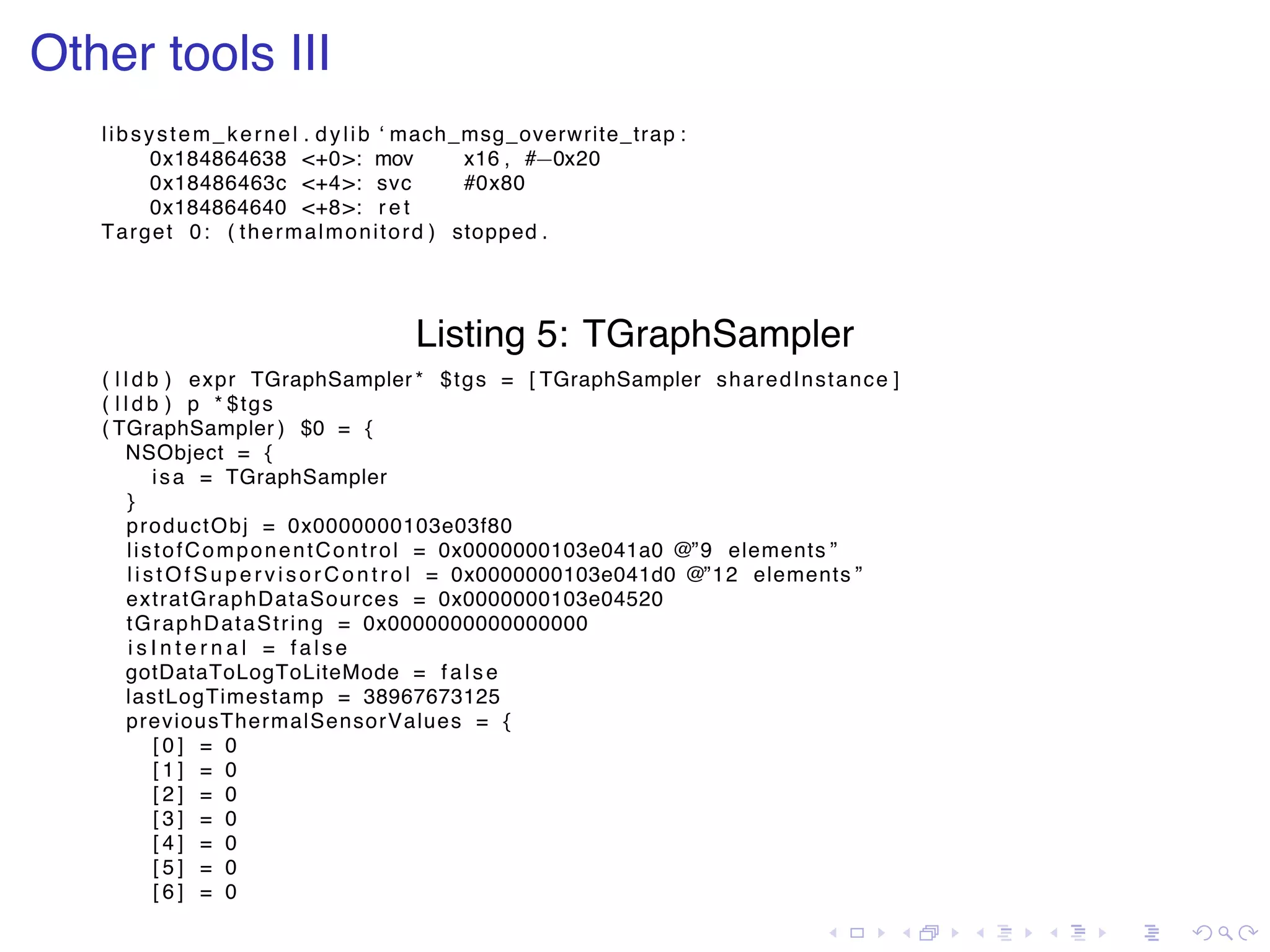 . . . . . . . . . . . . . . . . . . . . . . . . . . . . . . . . . . . . . . . . Other tools III libsystem_kernel . dylib ‘ mach_msg_overwrite_trap : 0x184864638 <+0>: mov x16 , #−0x20 0x18486463c <+4>: svc #0x80 0x184864640 <+8>: r e t Target 0: ( thermalmonitord ) stopped . Listing 5: TGraphSampler ( l l d b ) expr TGraphSampler * $tgs = [ TGraphSampler sharedInstance ] ( l l d b ) p * $tgs ( TGraphSampler ) $0 = { NSObject = { isa = TGraphSampler } productObj = 0x0000000103e03f80 listofComponentControl = 0x0000000103e041a0 @”9 elements ” listOfSupervisorC ontrol = 0x0000000103e041d0 @”12 elements ” extratGraphDataSources = 0x0000000103e04520 tGraphDataString = 0x0000000000000000 i s I n t e r n a l = fa ls e gotDataToLogToLiteMode = fa ls e lastLogTimestamp = 38967673125 previousThermalSensorValues = { [ 0 ] = 0 [ 1 ] = 0 [ 2 ] = 0 [ 3 ] = 0 [ 4 ] = 0 [ 5 ] = 0 [ 6 ] = 0 