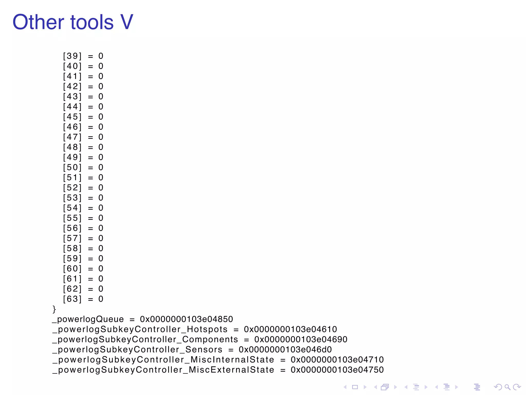 . . . . . . . . . . . . . . . . . . . . . . . . . . . . . . . . . . . . . . . . Other tools V [39] = 0 [40] = 0 [41] = 0 [42] = 0 [43] = 0 [44] = 0 [45] = 0 [46] = 0 [47] = 0 [48] = 0 [49] = 0 [50] = 0 [51] = 0 [52] = 0 [53] = 0 [54] = 0 [55] = 0 [56] = 0 [57] = 0 [58] = 0 [59] = 0 [60] = 0 [61] = 0 [62] = 0 [63] = 0 } _powerlogQueue = 0x0000000103e04850 _powerlogSubkeyController_Hotspots = 0x0000000103e04610 _powerlogSubkeyController_Components = 0x0000000103e04690 _powerlogSubkeyController_Sensors = 0x0000000103e046d0 _powerlogSubkeyController_MiscInternalState = 0x0000000103e04710 _powerlogSubkeyController_MiscExternalState = 0x0000000103e04750 