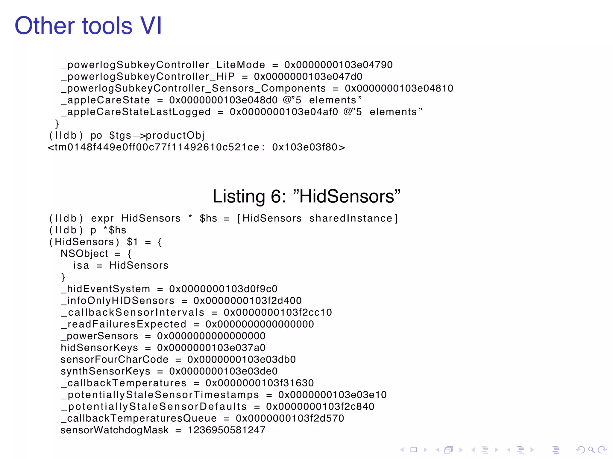 . . . . . . . . . . . . . . . . . . . . . . . . . . . . . . . . . . . . . . . . Other tools VI _powerlogSubkeyController_LiteMode = 0x0000000103e04790 _powerlogSubkeyController_HiP = 0x0000000103e047d0 _powerlogSubkeyController_Sensors_Components = 0x0000000103e04810 _appleCareState = 0x0000000103e048d0 @”5 elements ” _appleCareStateLastLogged = 0x0000000103e04af0 @”5 elements ” } ( l l d b ) po $tgs−>productObj <tm0148f449e0ff00c77f11492610c521ce : 0x103e03f80> Listing 6: ”HidSensors” ( l l d b ) expr HidSensors * $hs = [ HidSensors sharedInstance ] ( l l d b ) p * $hs ( HidSensors ) $1 = { NSObject = { isa = HidSensors } _hidEventSystem = 0x0000000103d0f9c0 _infoOnlyHIDSensors = 0x0000000103f2d400 _callbackSensorIntervals = 0x0000000103f2cc10 _readFailuresExpected = 0x0000000000000000 _powerSensors = 0x0000000000000000 hidSensorKeys = 0x0000000103e037a0 sensorFourCharCode = 0x0000000103e03db0 synthSensorKeys = 0x0000000103e03de0 _callbackTemperatures = 0x0000000103f31630 _potentiallyStaleSensorTimestamps = 0x0000000103e03e10 _potentiallyStaleSensorDefaults = 0x0000000103f2c840 _callbackTemperaturesQueue = 0x0000000103f2d570 sensorWatchdogMask = 1236950581247 