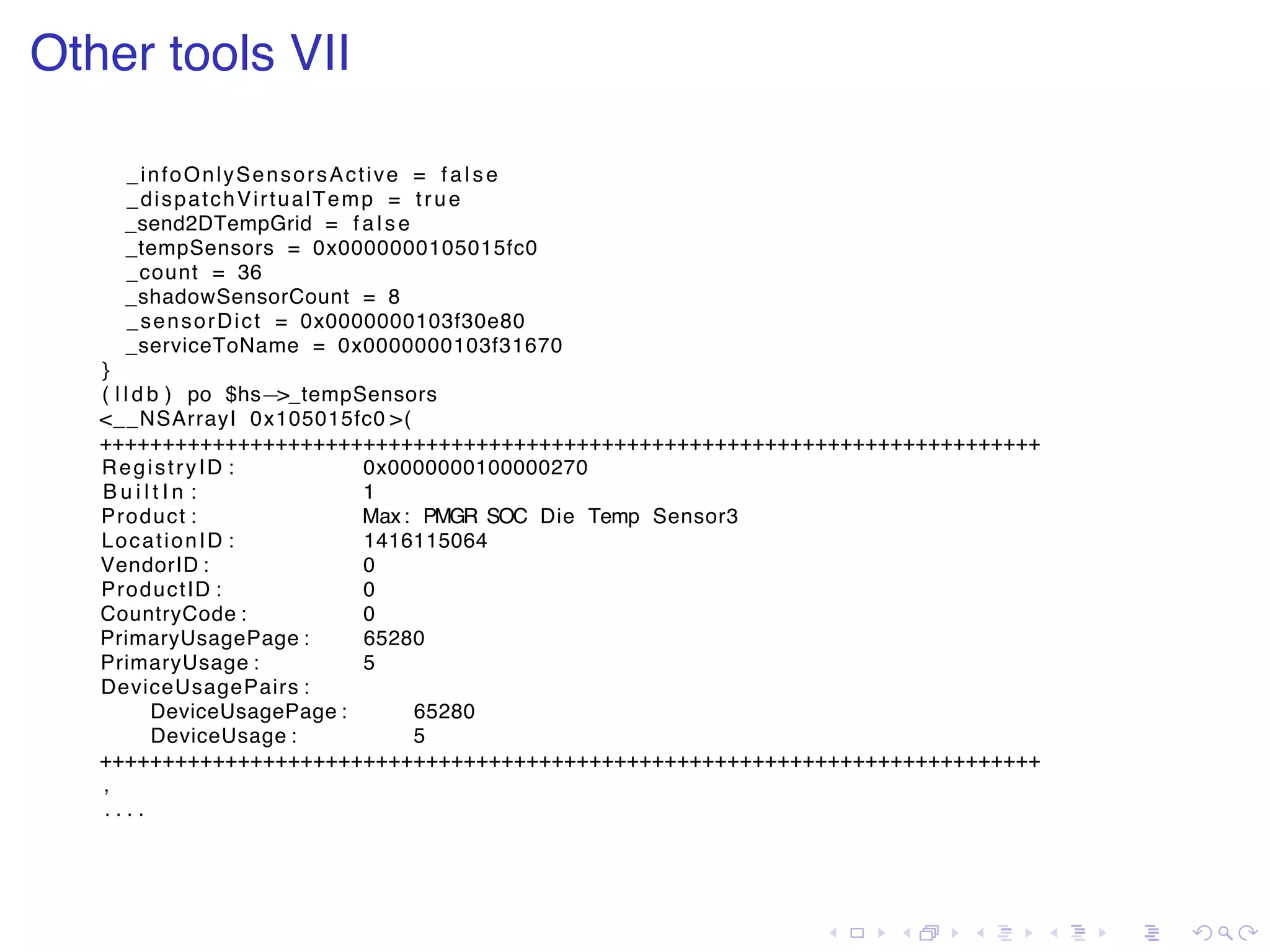. . . . . . . . . . . . . . . . . . . . . . . . . . . . . . . . . . . . . . . . Other tools VII _infoOnlySensorsActive = fa lse _dispatchVirtualTemp = true _send2DTempGrid = fa ls e _tempSensors = 0x0000000105015fc0 _count = 36 _shadowSensorCount = 8 _sensorDict = 0x0000000103f30e80 _serviceToName = 0x0000000103f31670 } ( l l d b ) po $hs−>_tempSensors <__NSArrayI 0x105015fc0 >( +++++++++++++++++++++++++++++++++++++++++++++++++++++++++++++++++++++++++++ RegistryID : 0x0000000100000270 B u i l t I n : 1 Product : Max: PMGR SOC Die Temp Sensor3 LocationID : 1416115064 VendorID : 0 ProductID : 0 CountryCode : 0 PrimaryUsagePage : 65280 PrimaryUsage : 5 DeviceUsagePairs : DeviceUsagePage : 65280 DeviceUsage : 5 +++++++++++++++++++++++++++++++++++++++++++++++++++++++++++++++++++++++++++ , . . . . 