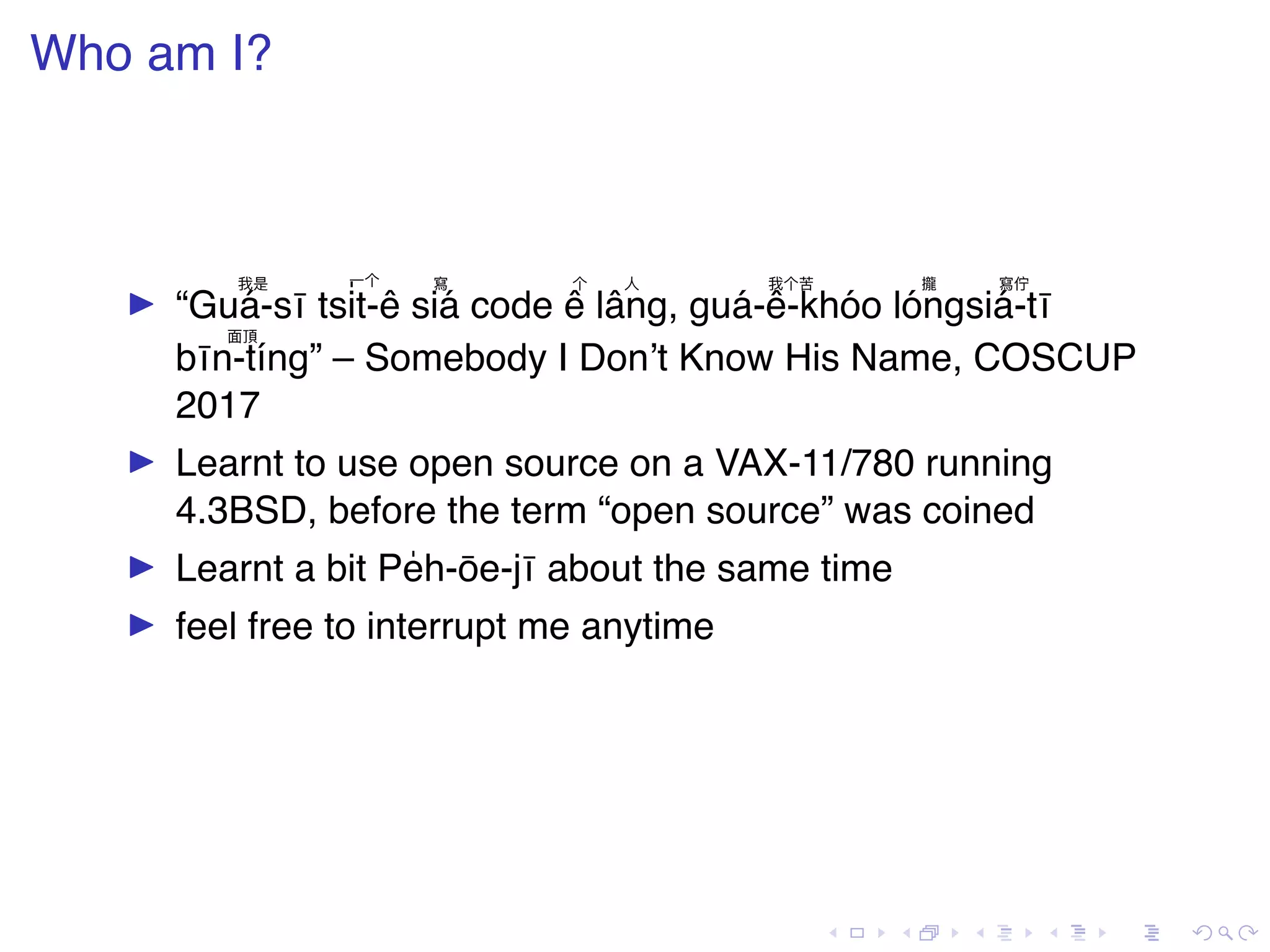 . . . . . . . . . . . . . . . . . . . . . . . . . . . . . . . . . . . . . . . . Who am I? ▶ “ 我是 Guá-sī 一个 tsi ̍t-ê 寫 siá code 个 ê 人 lâng, 我个苦 guá-ê-khóo 攏 lóng 寫佇 siá-tī 面頂 bīn-tíng” – Somebody I Don’t Know His Name, COSCUP 2017 ▶ Learnt to use open source on a VAX-11/780 running 4.3BSD, before the term “open source” was coined ▶ Learnt a bit Pe̍h-ōe-jī about the same time ▶ feel free to interrupt me anytime 