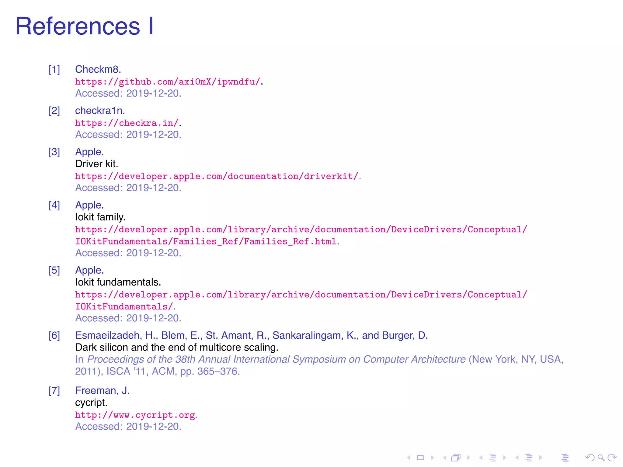 . . . . . . . . . . . . . . . . . . . . . . . . . . . . . . . . . . . . . . . . References I [1] Checkm8. https://github.com/axi0mX/ipwndfu/. Accessed: 2019-12-20. [2] checkra1n. https://checkra.in/. Accessed: 2019-12-20. [3] Apple. Driver kit. https://developer.apple.com/documentation/driverkit/. Accessed: 2019-12-20. [4] Apple. Iokit family. https://developer.apple.com/library/archive/documentation/DeviceDrivers/Conceptual/ IOKitFundamentals/Families_Ref/Families_Ref.html. Accessed: 2019-12-20. [5] Apple. Iokit fundamentals. https://developer.apple.com/library/archive/documentation/DeviceDrivers/Conceptual/ IOKitFundamentals/. Accessed: 2019-12-20. [6] Esmaeilzadeh, H., Blem, E., St. Amant, R., Sankaralingam, K., and Burger, D. Dark silicon and the end of multicore scaling. In Proceedings of the 38th Annual International Symposium on Computer Architecture (New York, NY, USA, 2011), ISCA ’11, ACM, pp. 365–376. [7] Freeman, J. cycript. http://www.cycript.org. Accessed: 2019-12-20. 