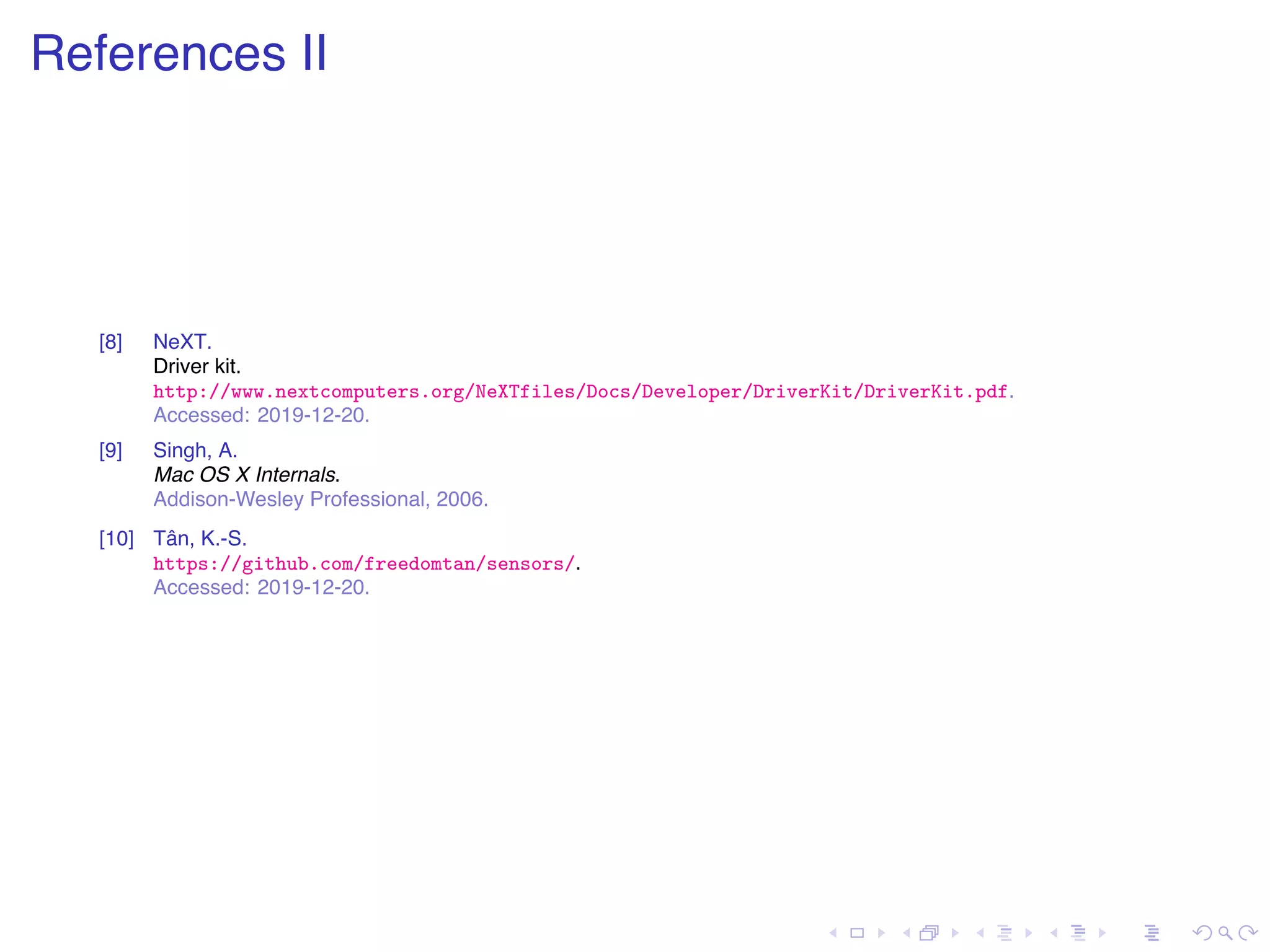 . . . . . . . . . . . . . . . . . . . . . . . . . . . . . . . . . . . . . . . . References II [8] NeXT. Driver kit. http://www.nextcomputers.org/NeXTfiles/Docs/Developer/DriverKit/DriverKit.pdf. Accessed: 2019-12-20. [9] Singh, A. Mac OS X Internals. Addison-Wesley Professional, 2006. [10] Tân, K.-S. https://github.com/freedomtan/sensors/. Accessed: 2019-12-20. 