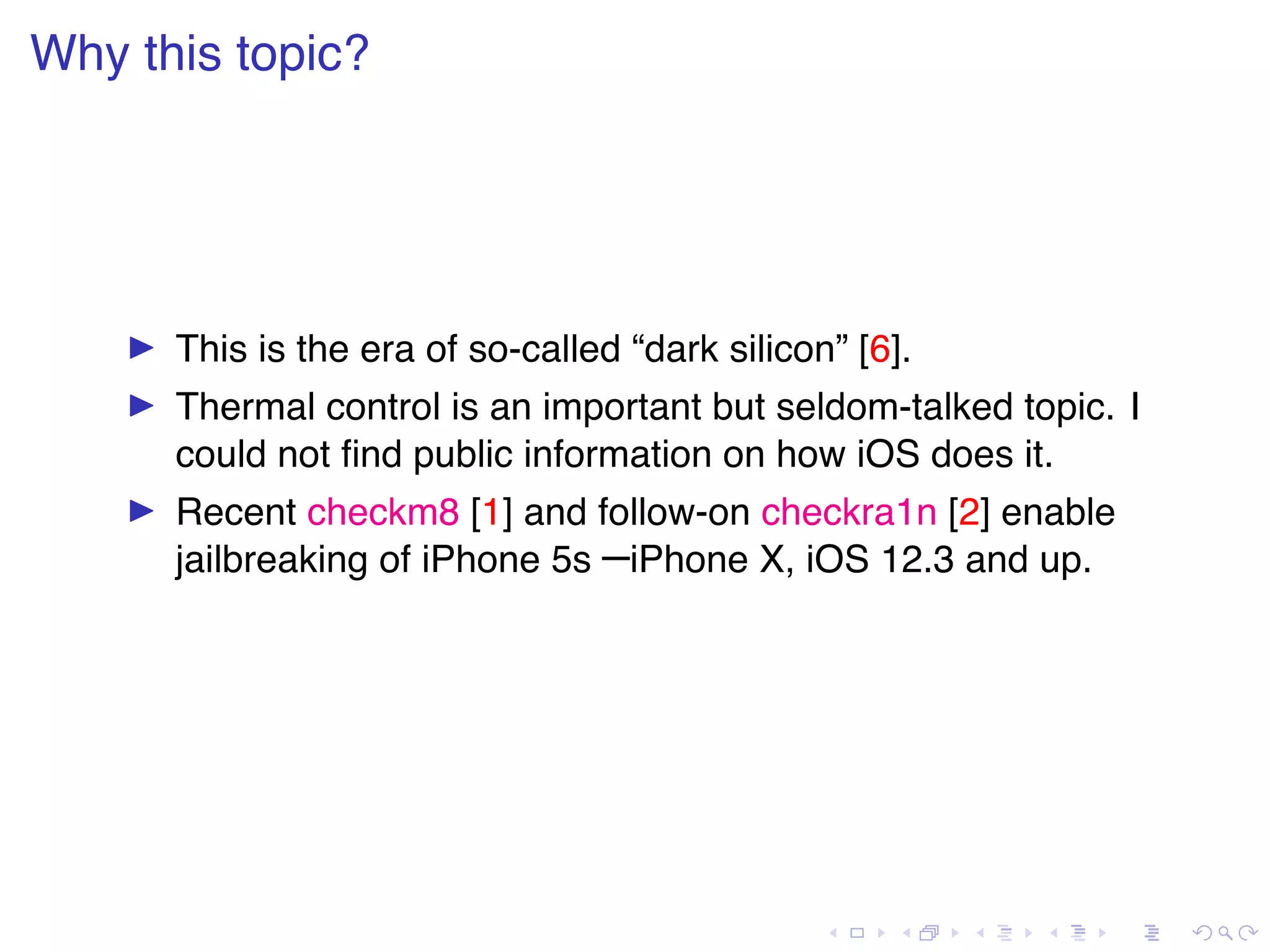 . . . . . . . . . . . . . . . . . . . . . . . . . . . . . . . . . . . . . . . . Why this topic? ▶ This is the era of so-called “dark silicon” [6]. ▶ Thermal control is an important but seldom-talked topic. I could not ﬁnd public information on how iOS does it. ▶ Recent checkm8 [1] and follow-on checkra1n [2] enable jailbreaking of iPhone 5s –iPhone X, iOS 12.3 and up. 