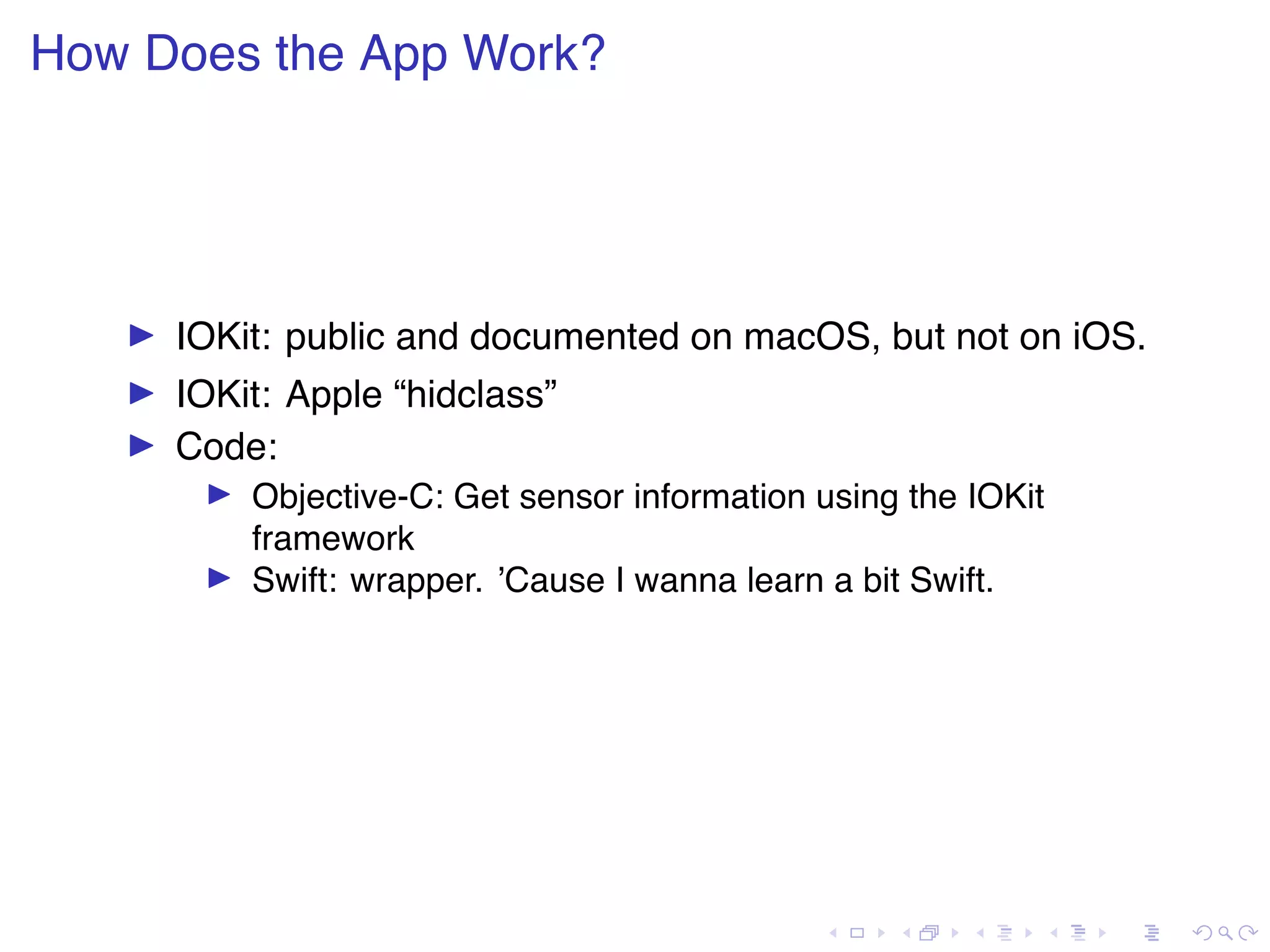 . . . . . . . . . . . . . . . . . . . . . . . . . . . . . . . . . . . . . . . . How Does the App Work? ▶ IOKit: public and documented on macOS, but not on iOS. ▶ IOKit: Apple “hidclass” ▶ Code: ▶ Objective-C: Get sensor information using the IOKit framework ▶ Swift: wrapper. ’Cause I wanna learn a bit Swift. 