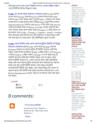 2/19/2014 যেকােনা ফােন টুথ িদেয় ফাইল আদান দান করেবন যভােব। | iPhone Tips
http://itipbd.blogspot.com/2014/01/blog-post_23.html 3/5
at 1:36 PM
বািনেয়েছ তােদর কাছ থেক িবসািরত জানেত এখােন িকক ক ন।
যােত ইউিটউব িভিডও িলঙসহ আেছ।
Cydia ত রেপা অ াড করেবন যভােবঃ থেম Cydia অ াপস
ওেপন কের Manage তারপর Sources তারপর উপের ডােন Edit
তারপর Add এ টাচ করেল আেগ থেকই http:// থাকেব এবং আরও
লখার জন য ব আসেব তােত িবিভন Repo এে স িলেখ যমনঃ
repo.insanelyi.com তারপর Add Source এ টাচ কের Add Anyway
এ িদেয় আপেডট হবার পর Retun To Cydia ত টাচ করেলই হেয়
গল। অেনক সময় রেপা অ াড করেল Changes এ ১ উেঠ থােক। তা
দূর করেত তখন Cydia > Changes > Upgrade > Install > Confirm
কের আপেডট কের িনেলই হেব। যিদ তারপরও না যায় তাহেল সটা
অফ করা যােব না। তার কারণ এটা অিফিসয়াল রেপা না তাই।
Cydia থেক ই টল করা কান অ াপস/টুইক িডিলট বা িরমুভ
করেবন যভােবঃ থেম Cydia ওেপন কের Manage তারপর
Packages তারপর য অ াপস/টুইক িট িডিলট করেবন সটা টাচ
ক ন। এবার উপের ডানিদেক Modify এ িকক ক ন। এখন Remove
এ িদেয় Confirm এ িকক ক ন। Package এ যা যা আেছ ধুএই
কয়টাই আপনার আইেফােন ই টল আেছ। তেব না জেন কান
অ াপস িডিলট করেবন না। এখােন অেনক েলা ছাট ছাট টুইক
আেছ যটা অন অ াপস/টুইক চালােনার জন ব াবহার হয়। অেনক
সময় দখা যায় একটা িডিলট করেত গেল আরও কেয়কটা
আপনাআপিন িডিলট হেয় যাে । এেত ভেয়র িকছুনই। কারণ ঐ
অ াপস েলা যটা িডিলট করা হে তার জন ব াবহার হত। এখন
Restart Springboard এ চাপুন। আর তা না আসেল ফান অফ কের
অন ক ন।
8 comments:
Vi apni amon kan ? Apple re
khale bas den ! But many many
thanks to u .
Reply
imtiazahmed0088
যভােব।
পরম ক ণাময়
আলাহর নােম
করিছ। আসসালামু
আলাইকুম। অবশ ই
জইলে ক লাগেব।
এটা ই টল কের
নািকয়া বা অন
যেকােনা সেটর
সােথ বুটুথ...
কি উটার বা
আইেফান িদেয়
আইেফান িকন কের
ফা করেবন
যভােব।
পরম ক নাময়
আলাহর নােম
করিছ। আসসালামু
আলাইকুম। আশা
কির সবাই আলাহর
রহমেত ভাল
আেছন। যেকােনা
আইেফান যিদ সা
কাজ কের তাহেল
আমার ...
iOS3,4,5,6,7
সফটওয় ার ভাসেনর
জন সকল দরকারী
জইলে ক
অ াপস েলা জেন
িনন।
পরম ক ণাময়
আলাহর নােম
করিছ। আসসালামু
আলাইকুম। বিশ
বিশ টুইক না ই টল
করাই ভাল। তা
দেখ িনন কানটা
কার আসেলই
লাগেব।...
আইেফান িনেয়
আমার িনেজর করা
সকল পাে র
 