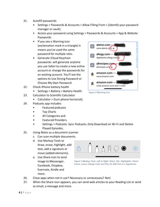 4 | P a g e
21. Autofill passwords
• Settings > Passwords & Accounts > Allow Filling From > [identify your password
manager or vault].
• Access your password using Settings > Passwords & Accounts > App & Website
Passwords.
• If you see a Warning icon
(exclamation mark in a triangle) it
means you’ve used the same
password for multiple sites.
• Generate iCloud Keychain
passwords: will generate anytime
you use Safari to create a new online
account or change the passwords for
an existing account. You’ll see the
options to Use Strong Password or
Choose My Own Password.
22. Check iPhone battery health
• Settings > Battery > Battery Health.
23. Calculator to Scientific Calculator
• Calculator > [turn phone horizonal].
24. Podcasts app includes:
• Featured podcasts
• Top Charts
• All Categories and
• Featured Providers.
• Settings > Podcasts: Sync Podcasts, Only Download on Wi-Fi and Delete
Played Episodes.
25. Using Notes as a document scanner
c. Can scan multiple documents.
d. Use Markup Tools to
draw, erase, highlight, add
text, add a signature or
move (added elements).
e. Use Share icon to send
image to Messenger,
Facebook, Dropbox,
Evernote, Kindle and
more.
26. Close apps when not in use? Necessary or unnecessary? Not!
27. When the Share icon appears, you can send web articles to your Reading List or send
as email, a message and more.
Figure 4 Warning Icon
Figure 5 Markup Tools: Left to Right: Share, Pen, Highlighter, Pencil,
Eraser, Lasso, Change Color and Plus (to Add Text or a Signature).
 