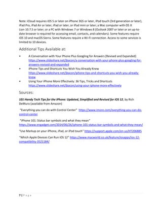 7 | P a g e
Note: iCloud requires iOS 5 or later on iPhone 3GS or later, iPod touch (3rd generation or later),
iPad Pro, iPad Air or later, iPad or later, or iPad mini or later; a Mac computer with OS X
Lion 10.7.5 or later; or a PC with Windows 7 or Windows 8 (Outlook 2007 or later or an up-to-
date browser is required for accessing email, contacts, and calendars). Some features require
iOS 10 and macOS Sierra. Some features require a Wi-Fi connection. Access to some services is
limited to 10 devices.
Additional Tips Available at:
• A Conversation with Your Phone Plus Googling for Answers [Revised and Expanded]
https://www.slideshare.net/jbacon/a-conversation-with-your-phone-plus-googling-for-
answers-revised-and-expanded
• iPhone Tips and Shortcuts You Wish You Already Knew
https://www.slideshare.net/jbacon/iphone-tips-and-shortcuts-you-wish-you-already-
knew
• Using Your iPhone More Effectively: 36 Tips, Tricks and Shortcuts
https://www.slideshare.net/jbacon/using-your-iphone-more-effectively
Sources:
101 Handy Tech Tips for the iPhone: Updated, Simplified and Revised for iOS 12, by Rich
DeMuro (available from Amazon)
“Everything you can do with Control Center” https://www.imore.com/everything-you-can-do-
control-center
“iPhone 101: Status bar symbols and what they mean”
https://www.engadget.com/2014/06/26/iphone-101-status-bar-symbols-and-what-they-mean/
“Use Markup on your iPhone, iPad, or iPod touch” https://support.apple.com/en-us/HT206885
“Which Apple Devices Can Run iOS 12” https://www.macworld.co.uk/feature/iosapps/ios-12-
compatibility-3521184/
 
