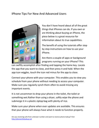 Are you receiving calls from unknown number and want to reverse phone lookup? Visit
http://phoneinfolookup.net
IPhone Tips For New And Advanced Users
You don't have heard about all of the great
things that iPhones can do. If you own or
are thinking about buying an iPhone, the
piece below is a great resource for
information about its true capabilities.
The benefit of using the tutorials offer step
by step instructions on how to use your
iPhone.
Are there a couple of apps or background
programs running on your iPhone? This
can swiftly accomplish after finding and tapping the home key. Locate
the app that you want to close, and then press it and hold. When the
app icon wiggles, touch the icon red minus for the app to close.
Connect your phone with your computer. This enables you to view you
schedule from your phone without needing to access your computer.
Make sure you regularly synch them often to avoid missing any
important events.
It is not uncommon to drop your phone in the toilet, the toilet or
something wet.Rather than using a dryer, softly wipe the phone and
submerge it in a plastic ziptop bag with plenty of rice.
Make sure your phone when ever updates are available. This ensures
that your phone will always have what it needs to function properly.
 