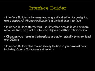 Interface Builder Interface Builder is the easy-to-use graphical editor for designing every aspect of iPhone Application's graphical user interface Interface Builder stores your user interface design in one or more resource files, as a set of interface objects and their relationships Changes you make in the interface are automatically synchronized with XCode Interface Builder also makes it easy to drop in your own effects, including Quartz Composer animations 
