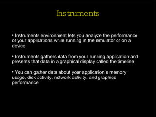 Instruments Instruments environment lets you analyze the performance of your applications while running in the simulator or on a  device Instruments gathers data from your running application and presents that data in a graphical display called the timeline You can gather data about your application’s memory usage, disk activity, network activity, and graphics performance 