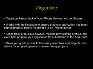 Organizer Organizer keeps track of your iPhone devices and certificates Works with the Keychain to ensure that your application has been signed properly before installing it to an iPhone device keeps track of multiple devices, multiple provisioning profiles, and even help prepare your application for submission to the App Store Gives you quick access to frequently used files and projects, and allows for scripted operations across many projects 