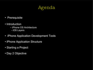 Agenda Prerequisite   Introduction -  iPhone OS Architecture - iOS Layers iPhone Application Development Tools iPhone Application Structure  Starting a Project Day 2 Objective  